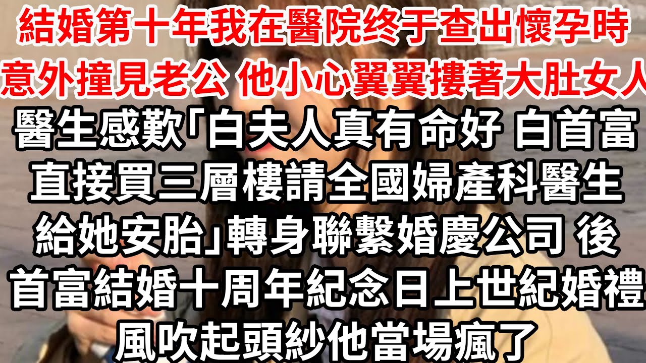 結婚第十年我在醫院终于查出懷孕時 意外撞見老公他小心翼翼摟著大肚女人,醫生感歎「白夫人真有命好 白首富直接買三層樓請全國婦產科醫生給她安胎」轉身聯繫婚慶公司,後首富結婚十周年紀念日上辦世紀婚禮