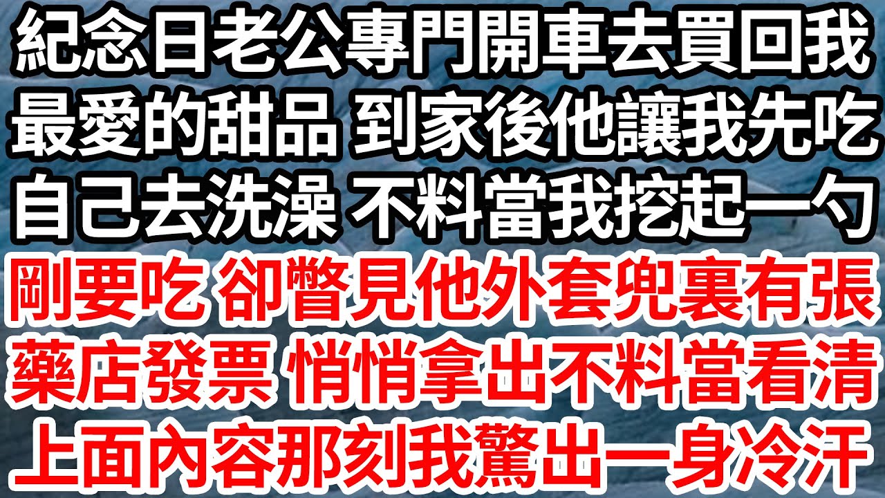 紀念日老公專門開車去買回我，最愛的甜品 到家後他讓我先吃，自己去洗澡 不料當我挖起一勺，剛要吃 卻瞥見他外套兜裏有張，藥店發票 悄悄拿出不料當看清，上面內容那刻我驚出一身冷汗【倫理】【都市】