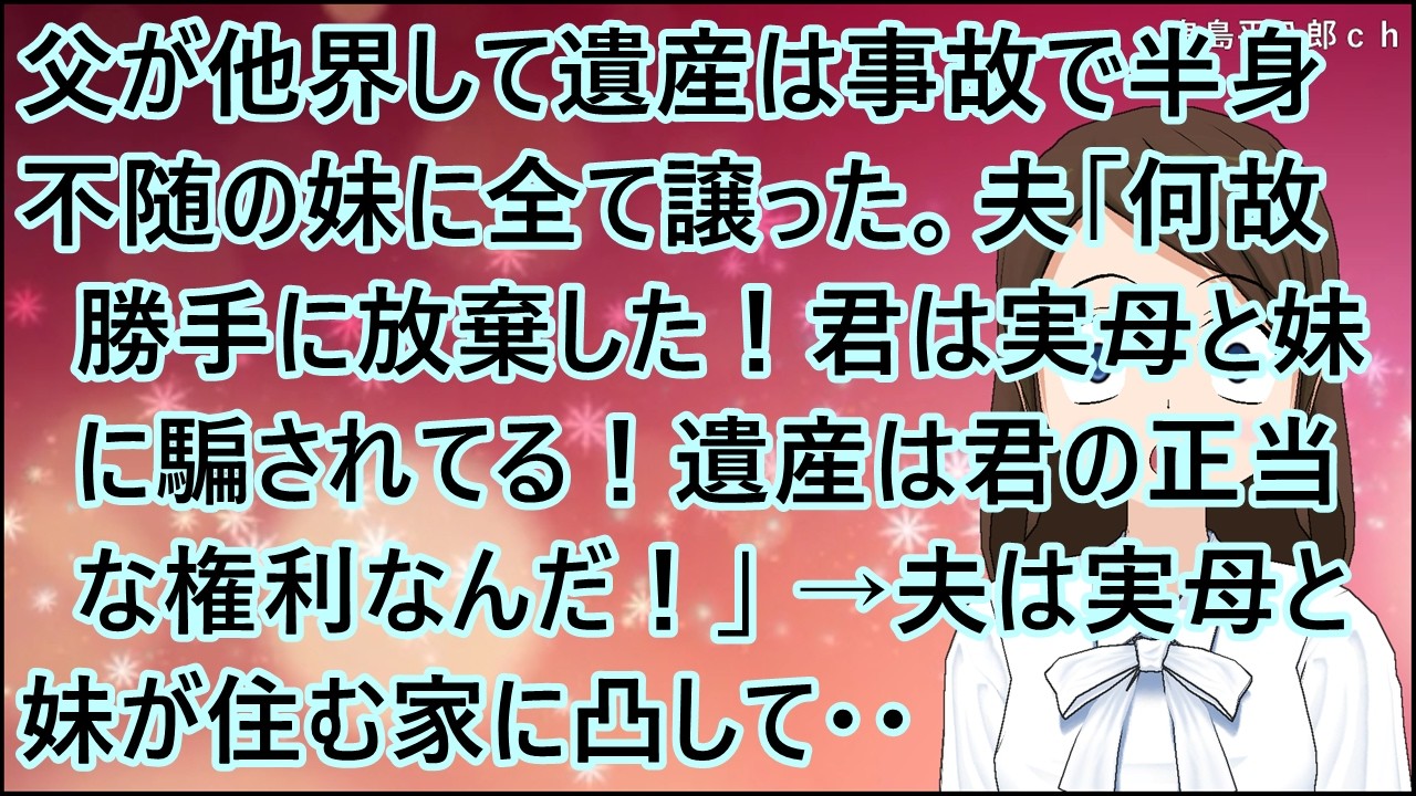 【スカッとする話】父が他界して遺産は事故で半身不随の妹に全て譲った。夫「何故勝手に放棄した！君は実母と妹に騙されてる！遺産は君の正当な権利なんだ！」私「は？！」→夫は実母と妹が住む家に凸して・・