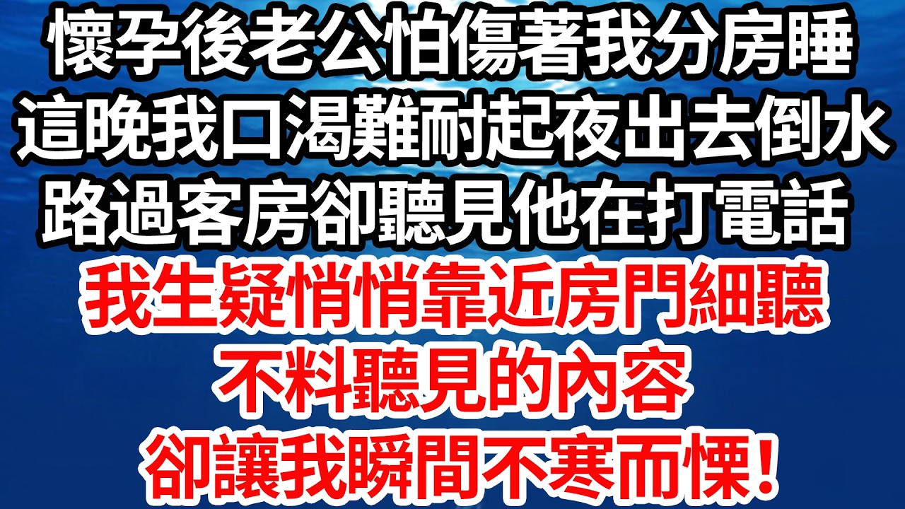 懷孕後老公怕傷著我分房睡，這晚我口渴難耐起夜去倒水，路過書房卻聽見他在打電話。我生疑悄悄靠近房門細聽，不料聽見的內容卻讓我瞬間不寒而慄！【倫理】【都市】