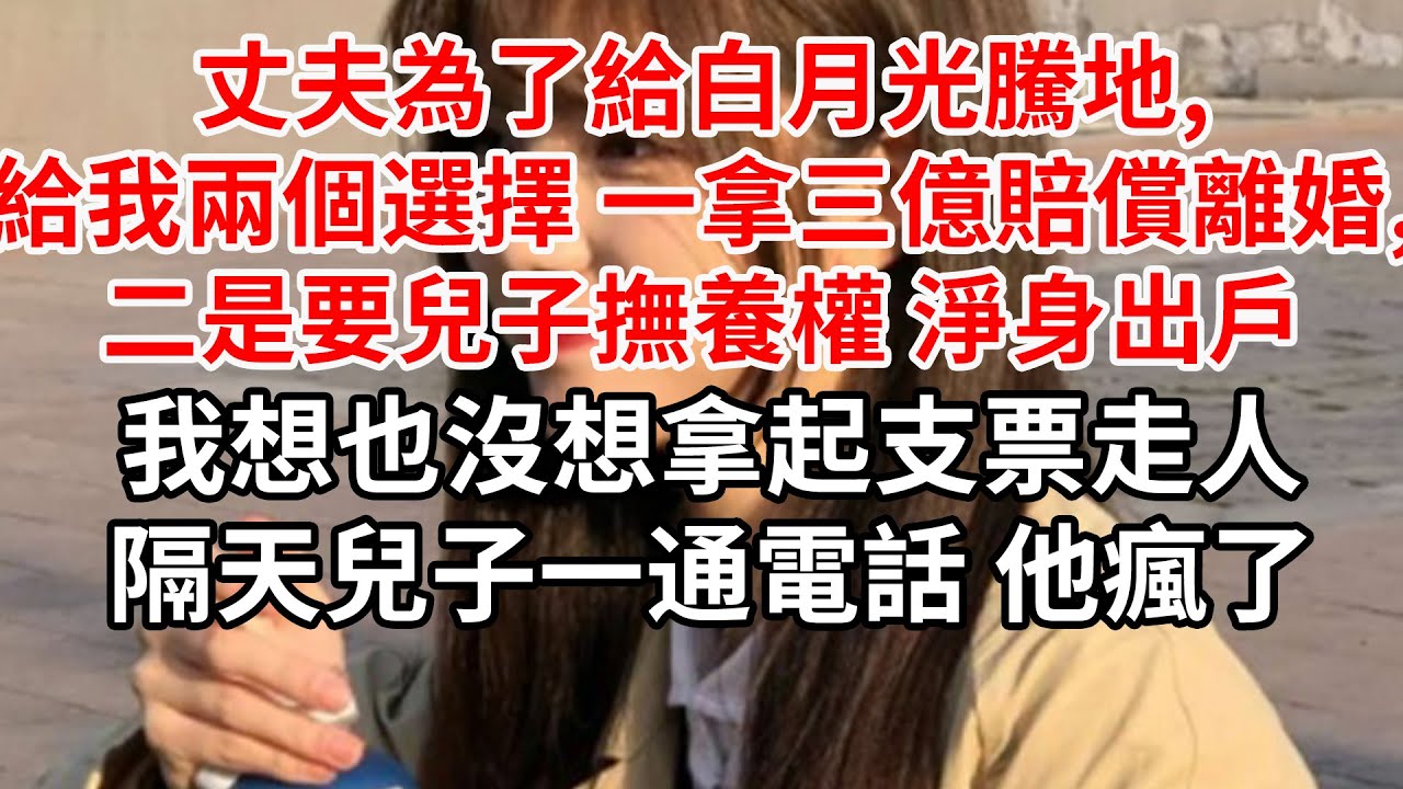 丈夫為了給白月光騰地,給我兩個選擇_一拿三億賠償離婚,二是要兒子撫養權 淨身出戶,我想也沒想拿起支票走人，隔天兒子一通電話 他瘋了