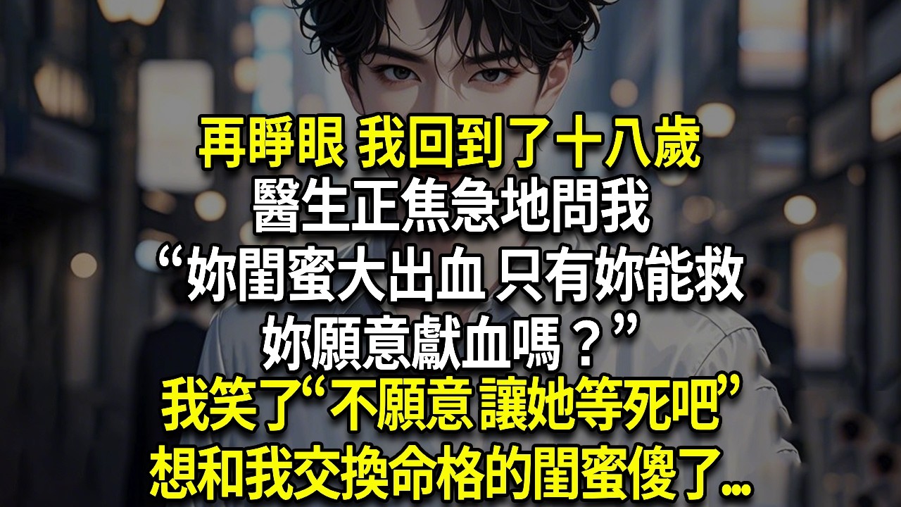 再睜眼 我回到了十八歲，醫生正焦急地問我，“妳閨蜜大出血 只有妳能救她 妳願意獻血嗎？”，我笑了“不願意 讓她等死吧”，想和我交換命格的閨蜜傻了...