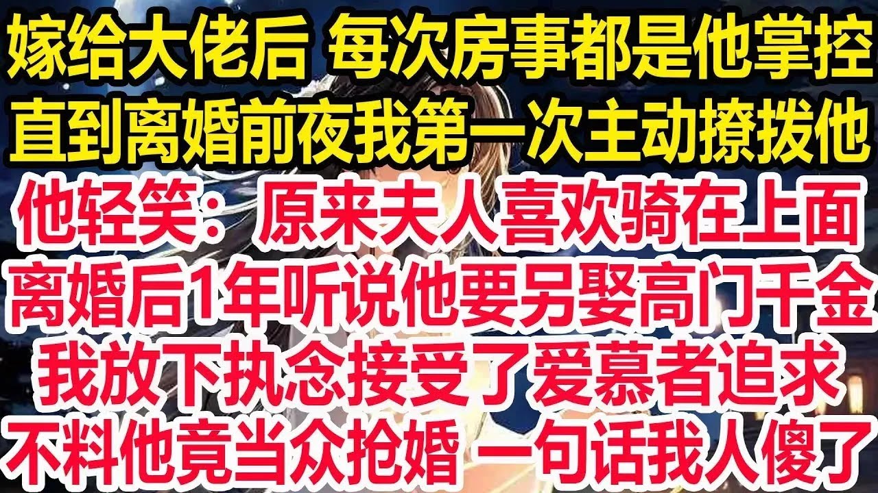 嫁给大佬后，每次同房都是他掌控全局，直到离婚前夜我第一次主动撩拨他，他轻笑：原来夫人喜欢骑在上面。离婚后1年听说他要另娶高门千金，我放下执念接受了爱慕者追求，不料他竟当众抢婚！一句话我人傻了！