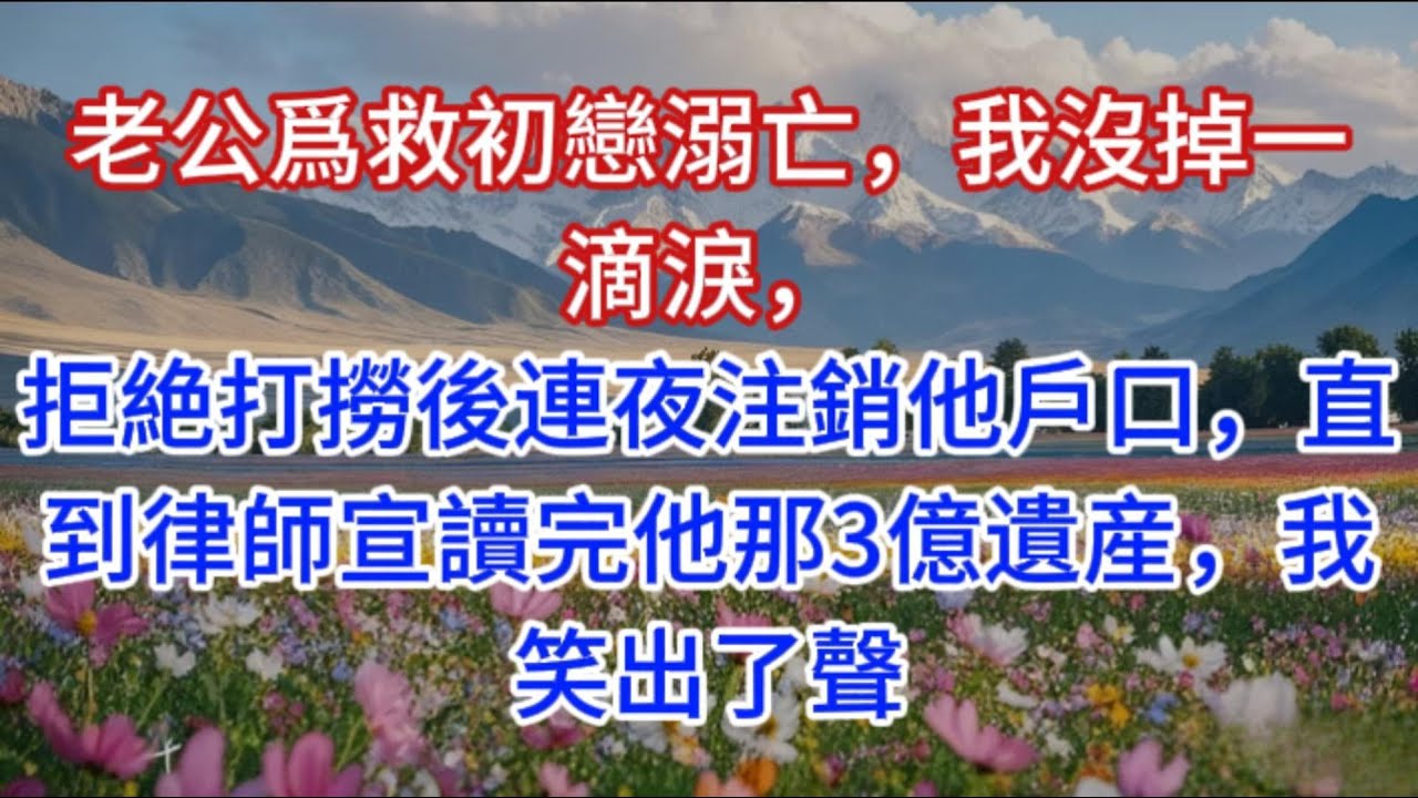 老公爲救初戀溺亡，我沒掉一滴淚，拒絶打撈後連夜注銷他戶口，直到律師宣讀完他那3億遺産，我笑出了聲
