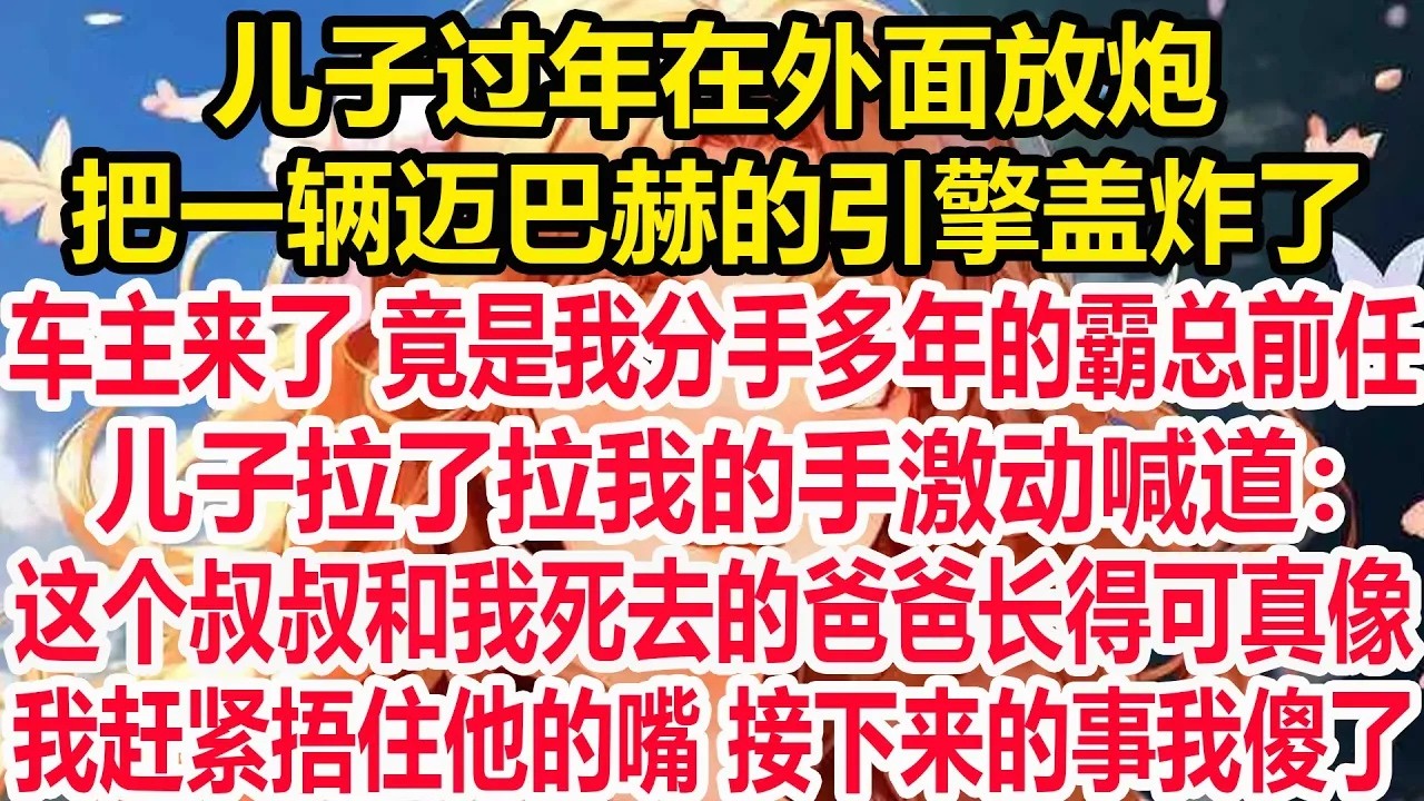 儿子过年在外面放炮，把一辆迈巴赫的引擎盖炸了，车主来了竟是我分手多年的霸总前任，儿子拉了拉我的手激动喊道：这个叔叔和我死去的爸爸长得可真像。我赶紧捂住他的嘴接下来的事我傻了。
