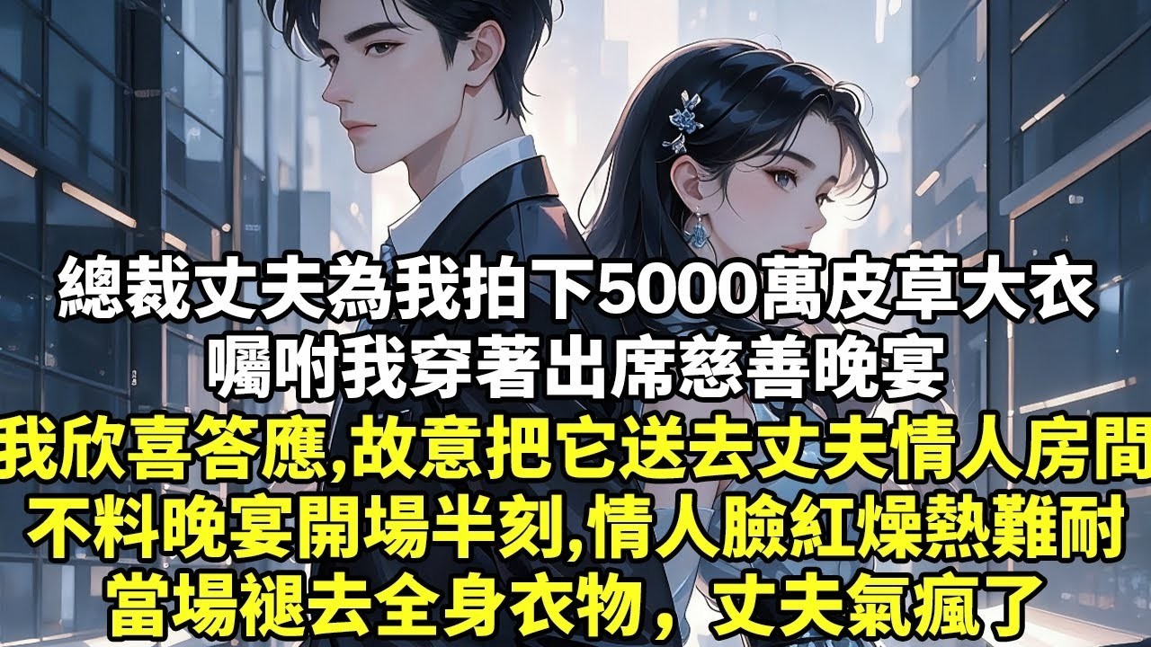 104 總裁丈夫為我拍下5000萬皮草大衣囑咐我穿著出席慈善晚宴我欣喜答應，故意把它送去丈夫情人房間不料晚宴開場半刻，情人臉漲紅燥熱難耐當場褪去全身衣物，丈夫氣瘋了【現實情感】【豪門言情】【故事】【短