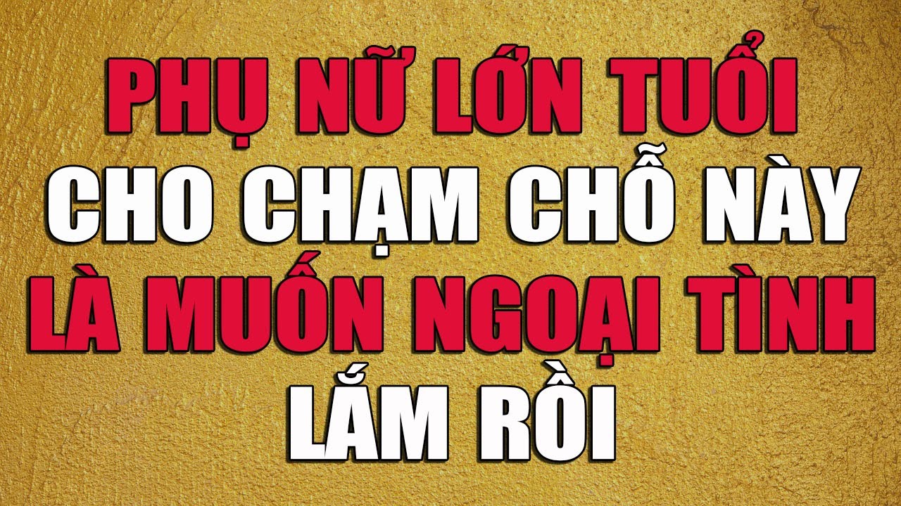 PHỤ NỮ LỚN TUỔI CHO CHẠM CHỖ NÀY LÀ MUỐN NGOẠI TÌNH LẮM RỒI