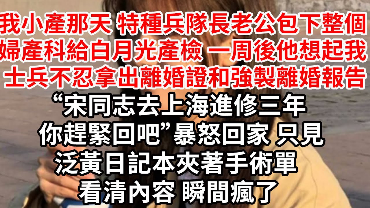 我小產那天 特種兵隊長老公包下整個婦產科給白月光產檢，一周後他想起我 士兵不忍拿出離婚證和強製離婚報告“宋同志去上海進修三年 你趕緊回吧”暴怒回家 只見泛黃日記本夾著手術單 看清內容瞬間瘋了