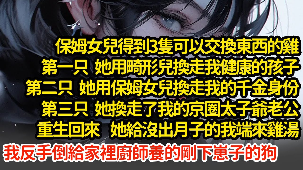保姆女兒得到3隻可以交換東西的雞，第一只換走我健康的孩子，第二只換走我的千金身份，第三只她換走了我的老公，重生回來她端來雞湯，我反手倒給家裡廚師養的剛下崽子的狗