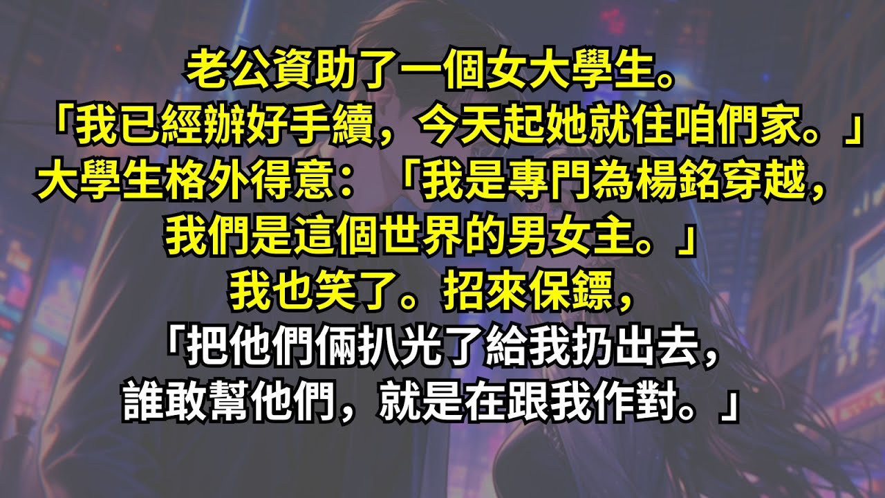 老公資助了一個女大學生。「我已經辦好手續，今天起她就住咱們家。」大學生格外得意：「我為楊銘穿越，我們是這個世界的男女主。」我也笑了。招來保鏢，「把他們倆扒光了給我扔出去，誰敢幫他們，就是在跟我作對。」
