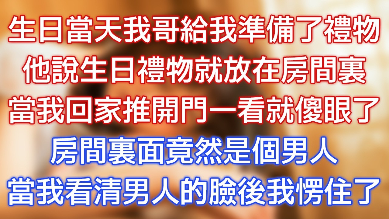 生日當天我哥給我準備了禮物，他說生日禮物就放在房間裏，當我回家推開門一看就傻眼了，房間裏面竟然是個男人，當我看清男人的臉後我愣住了！