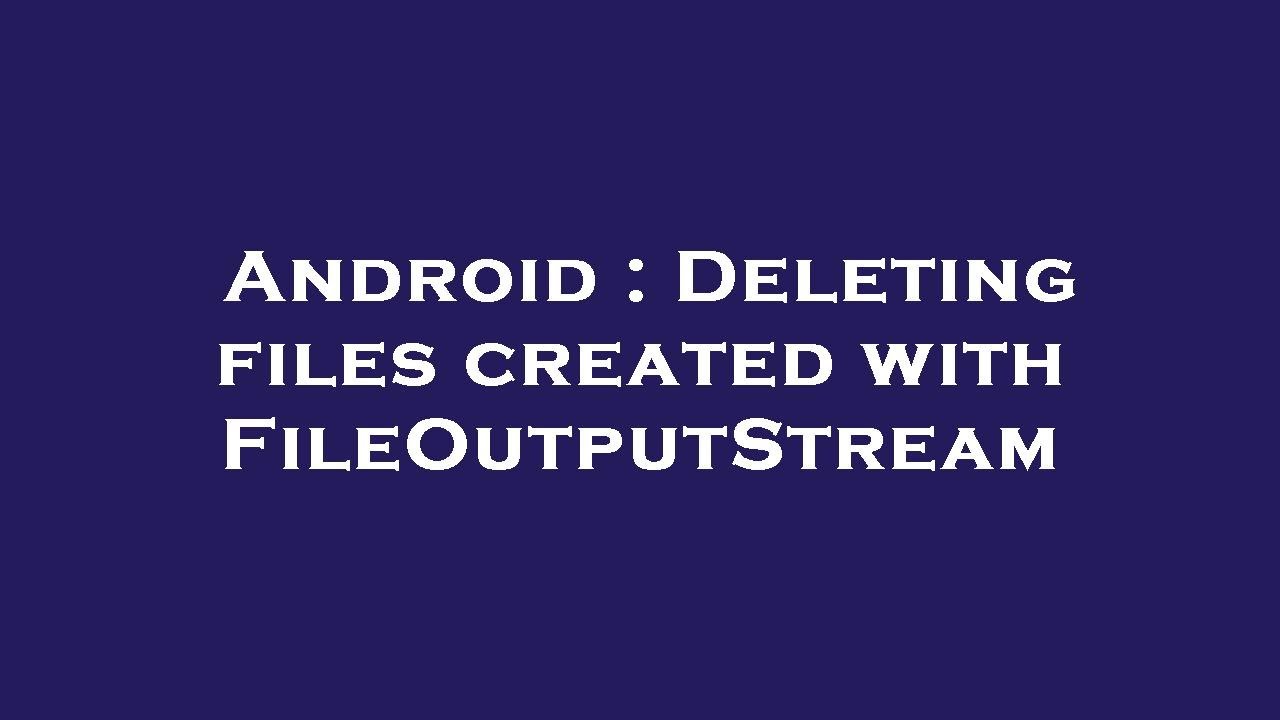 Android : Deleting files created with FileOutputStream