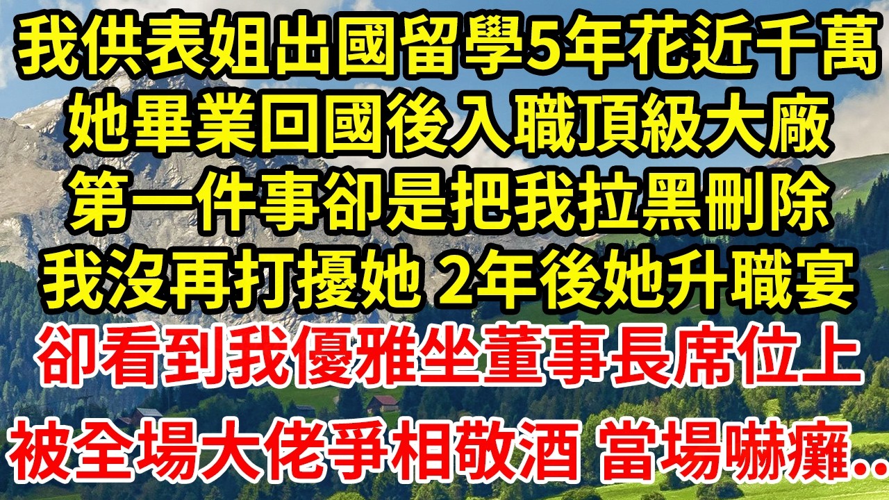 我供表姐出國留學5年花近千萬她畢業回國後入職頂級大廠第一件事卻是把我拉黑刪除我沒再打擾她 2年後她升職宴卻看到我優雅坐董事長席位上被全場大佬爭相敬酒 當場嚇癱..