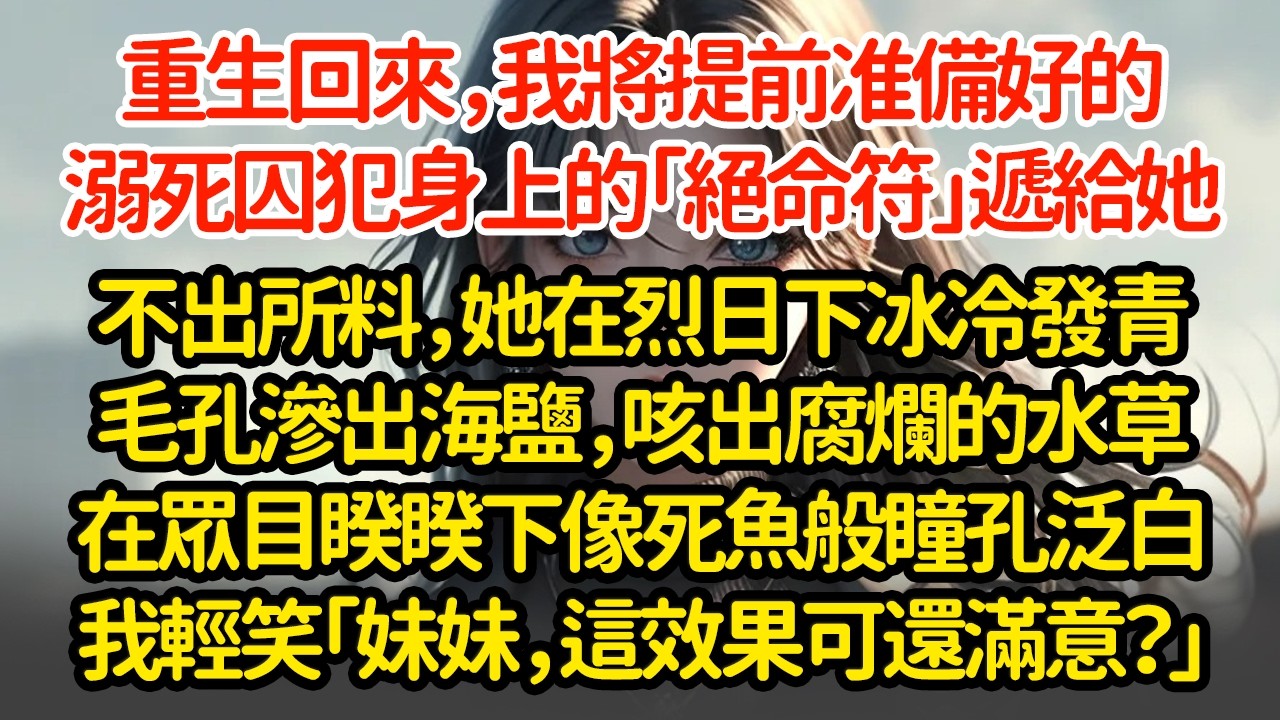重生回來，我將提前准備好的溺死囚犯身上的「絕命符」遞給她戴上沒幾天，她在烈日下冰冷發青毛孔滲出海鹽，咳出腐爛的水草在眾目睽睽下像死魚般瞳孔泛白我輕笑「妹妹，這效果可還滿意？」
