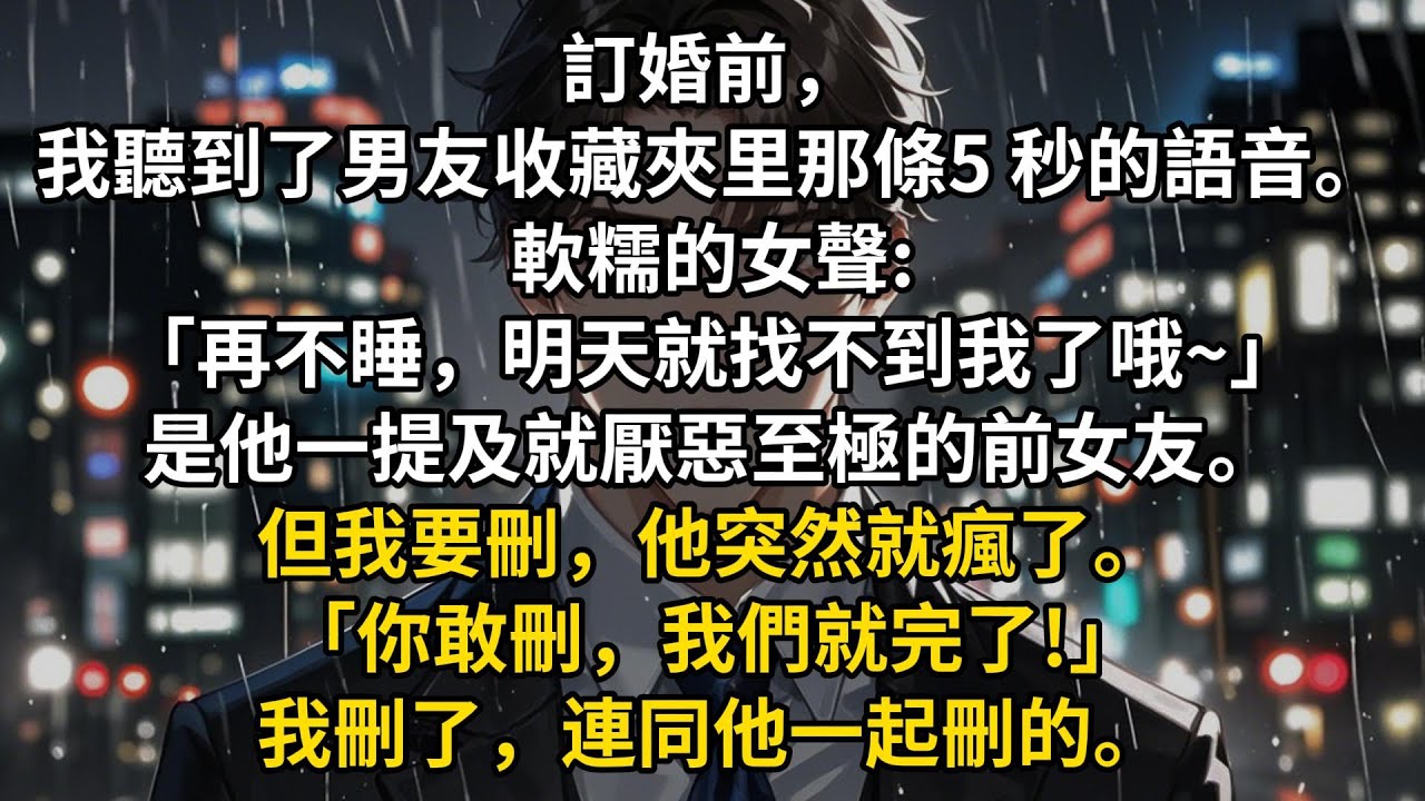 訂婚前，我聽到了男友收藏夾里那條5 秒的語音。軟糯的女聲:「再不睡，明天就找不到我了哦~」是他一提及就厭惡至極的前女友。但我要刪，他突然就瘋了。「你敢刪，我們就完了!」我刪了，連同他一起刪的。