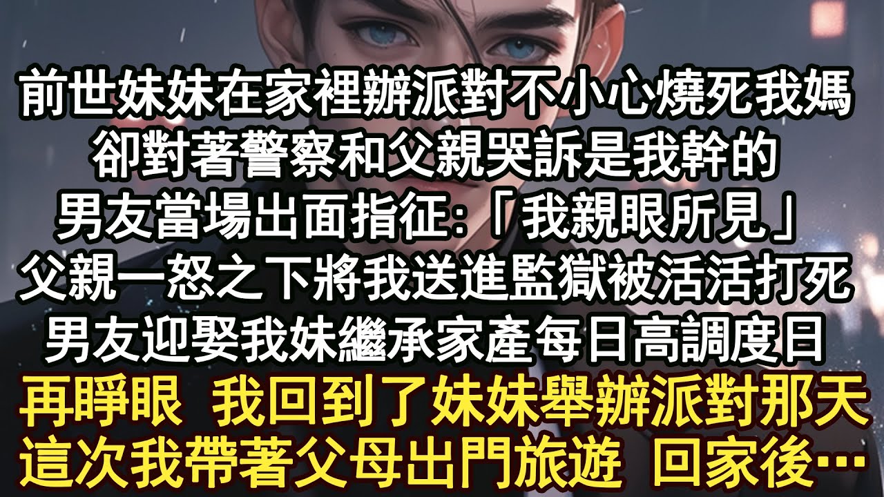 前世妹妹在家裡辦派對不小心燒死我媽，卻對著警察和父親哭訴是我幹的，男友當場出面指征:「我親眼所見」父親一怒之下將我送進監獄被活活打死，男友迎娶我妹繼承家產每日高調度日，再睜眼 我回到了妹妹舉辦派對那天