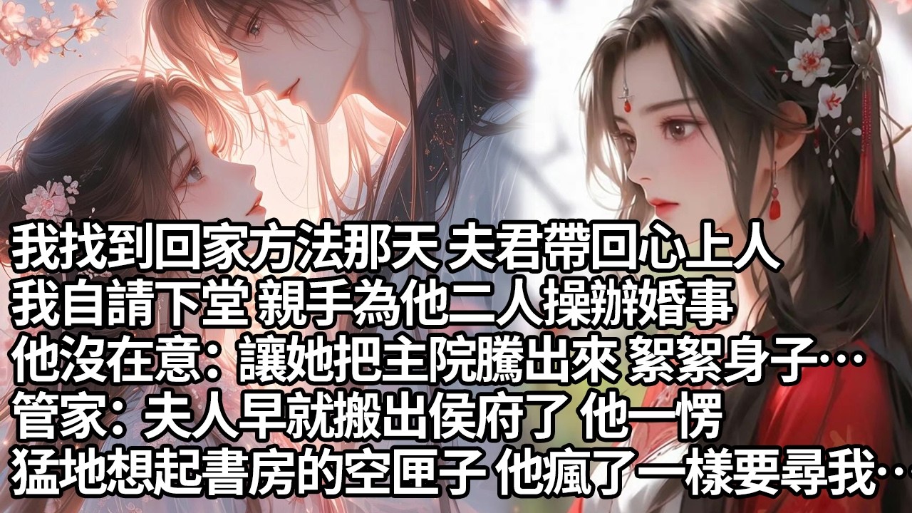【一口氣看完】我找到回家方法那天 夫君帶回心上人，我自請下堂 親手為他二人操辦婚事，他沒在意：讓她把主院騰出來 絮絮身子…管家：夫人早就搬出侯府了 他一愣，猛地想起書房的空匣子 他瘋了一樣要尋我…