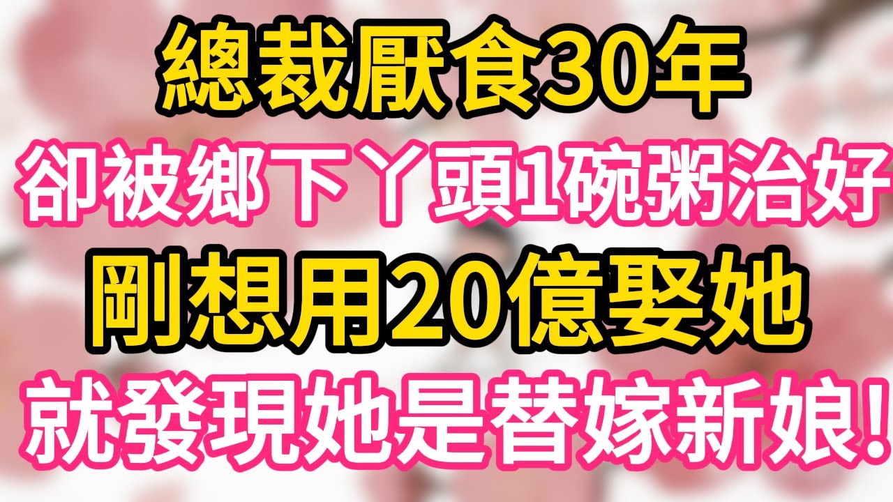 【故事】總裁厭食30年 卻被鄉下丫頭一碗粥治好 剛想用20億娶她 就發現她是替嫁新娘 樂瘋了！#為人處世 #生活經驗 #情感故事