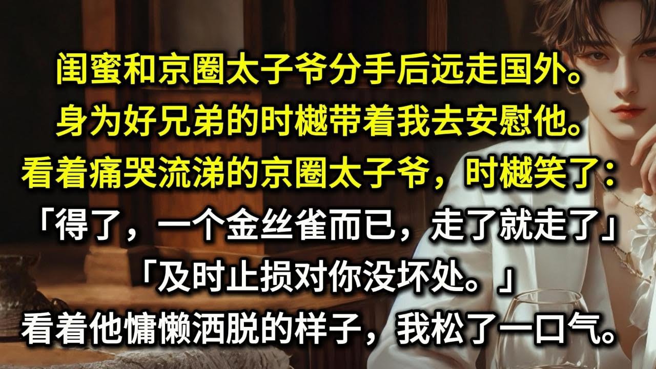 闺蜜和京圈太子爷分手后远走国外。身为好兄弟的时樾带着我去安慰他。看着痛哭流涕的京圈太子爷，时樾笑了：「得了，一个金丝雀而已，走了就走了。」「及时止损对你没坏处。」看着他慵懒洒脱的样子，我松了一口气。