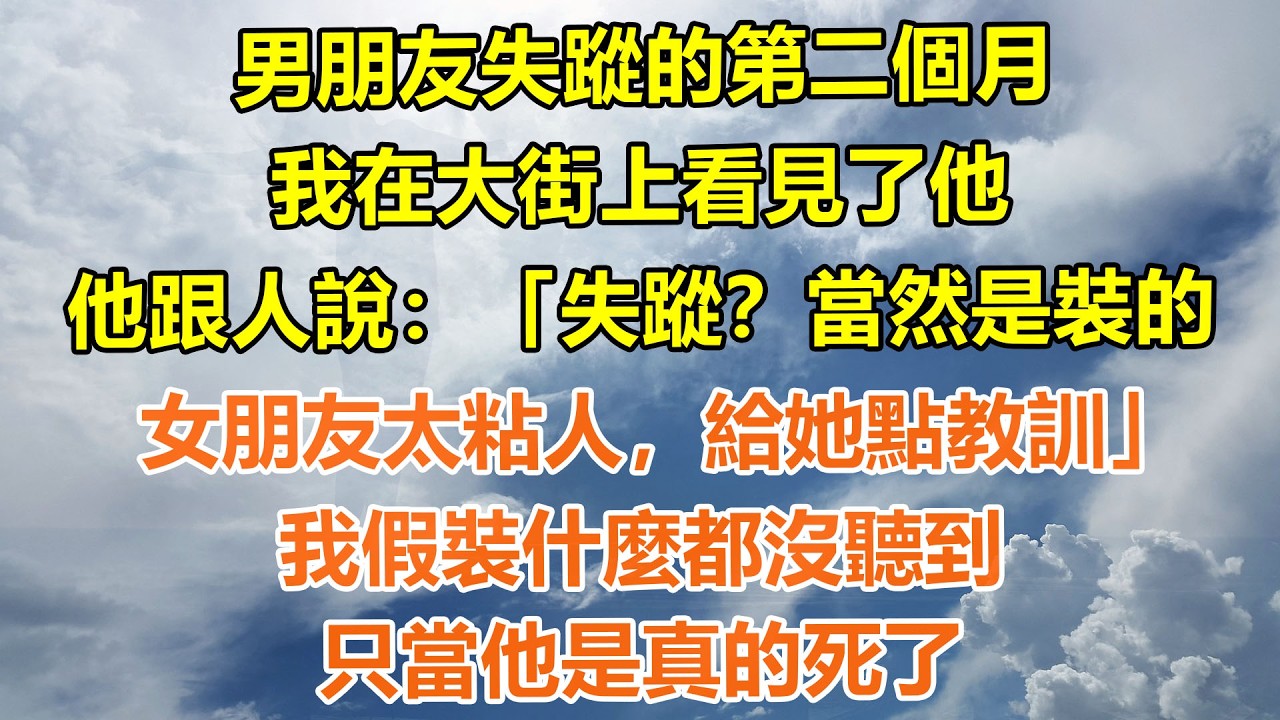 （完結爽文）男朋友失蹤的第二個月，我在大街上看見了他。他跟人說：「失蹤？當然是裝的。女朋友太粘人，給她點教訓」我假裝什麼都沒聽到。只當他是真的死了#情感生活#老年人#幸福生活#出軌#家產#白月光#老人