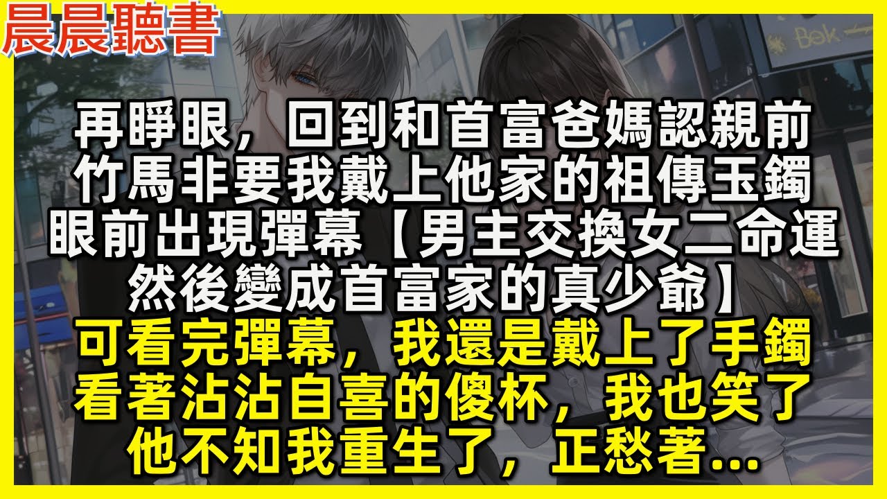 再睜眼，回到和首富爸媽認親前，竹馬非要我戴上他家的祖傳玉鐲，眼前出現彈幕【男主交換女二命運，然後變成首富家的真少爺】可看完彈幕，我還是戴上了手鐲，看著沾沾自喜的傻杯，我也笑了，他不知我重生了，正愁著…