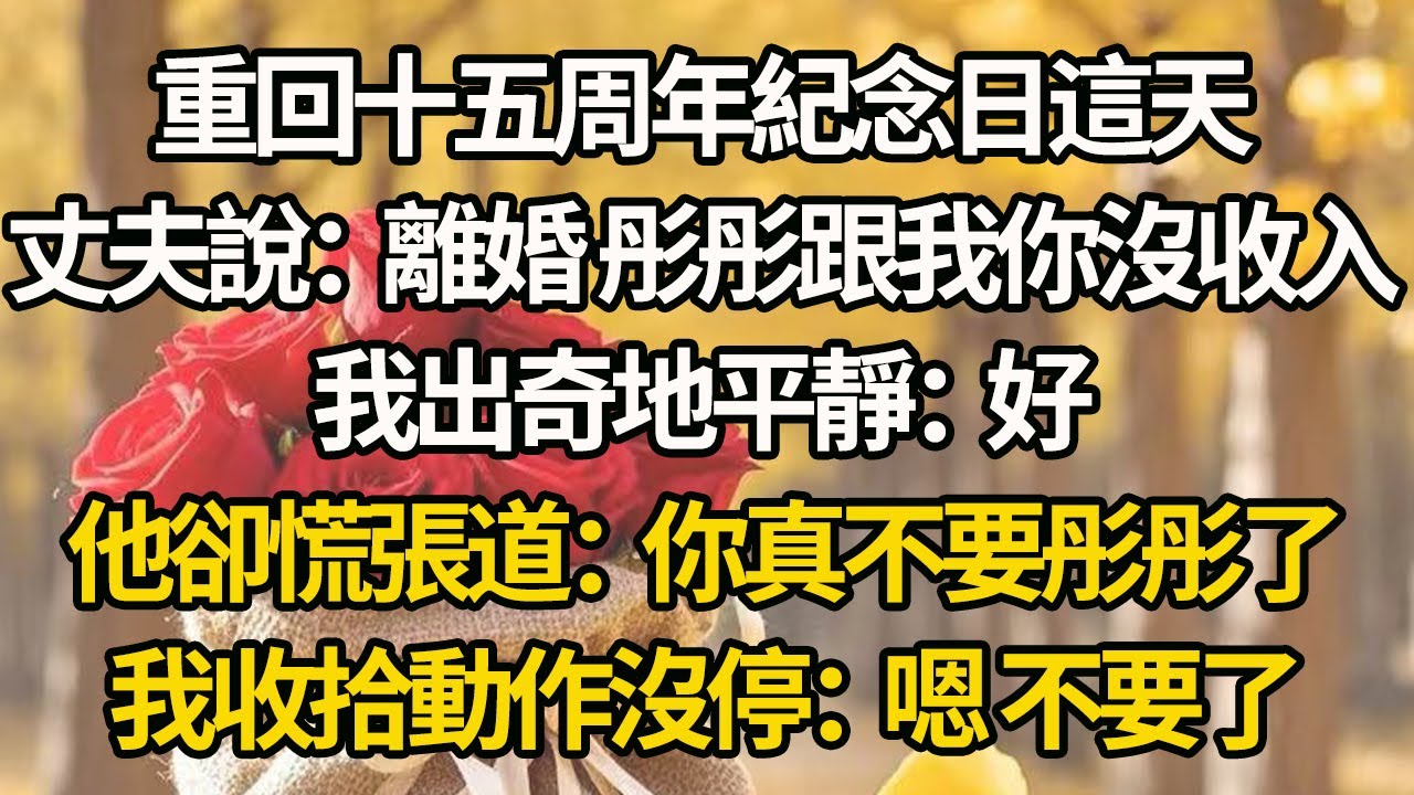 【完結】重回十五周年紀念日這天，丈夫說：離婚 彤彤跟我你沒收入，我出奇地平靜：好，他卻慌張道：你真不要彤彤了，我收拾動作沒停：嗯 不要了