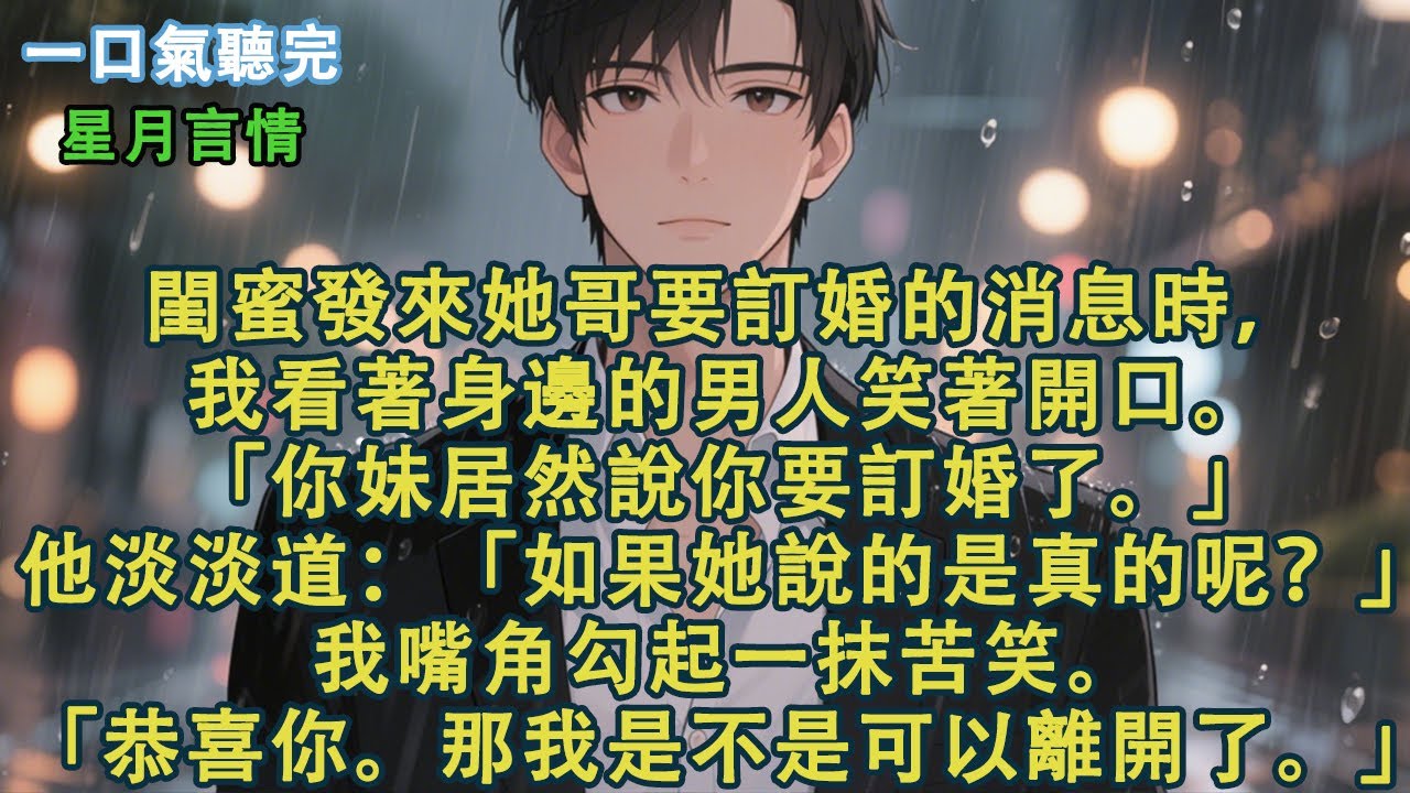 閨蜜發來她哥要訂婚的消息時，我看著身邊的男人笑著開口。「你妹居然說你要訂婚了。」他淡淡道：「如果她說的是真的呢？」我嘴角勾起一抹苦笑。「恭喜你。那我是不是可以離開了。」#小說 #有聲書 #言情 #愛情