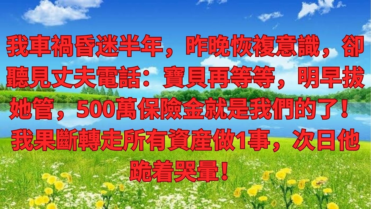 我車禍昏迷半年，昨晚恢複意識，卻聽見丈夫電話：寶貝再等等，明早拔她管，500萬保險金就是我們的了！我果斷轉走所有資産做1事，次日他跪着哭暈！