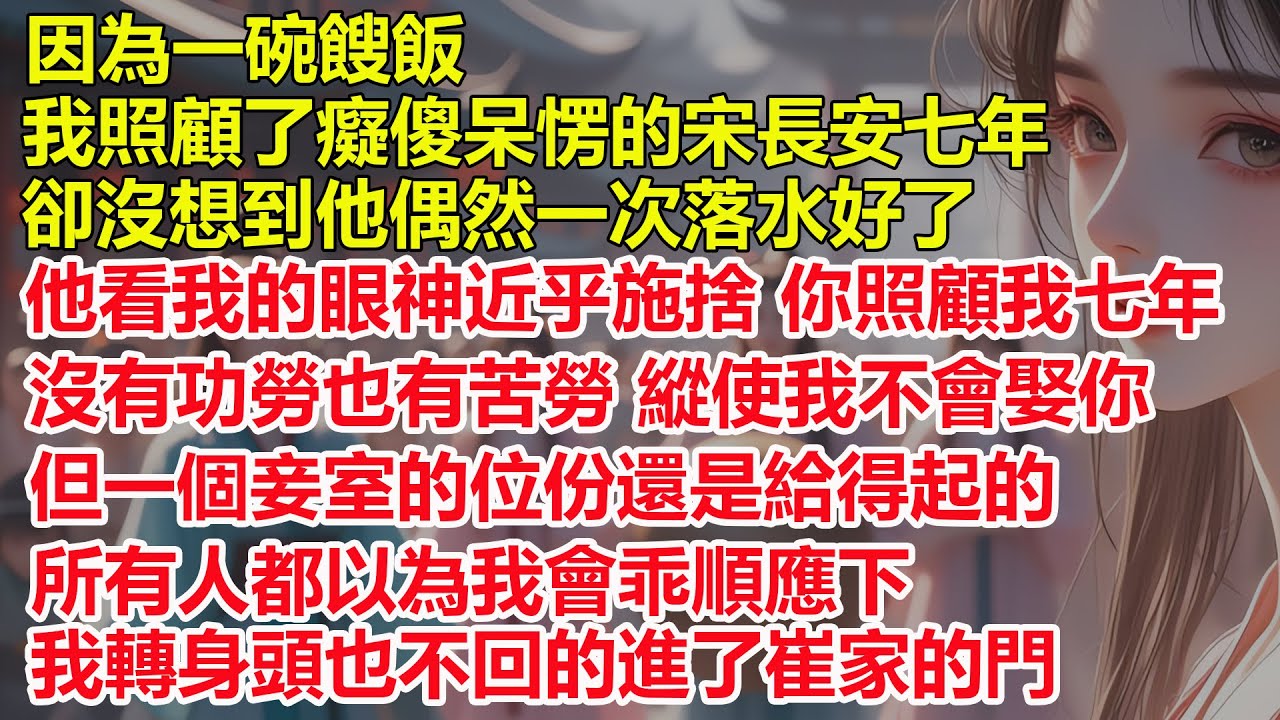 因為一碗餿飯，我照顧了癡傻呆愣的宋長安七年，可他恢復神智後看我的眼神近乎施捨，你照顧我七年沒有功勞也有苦勞，縱使我不會娶你，但一個妾室的位份還是給得起的，我轉身頭也不回的進了崔家的門