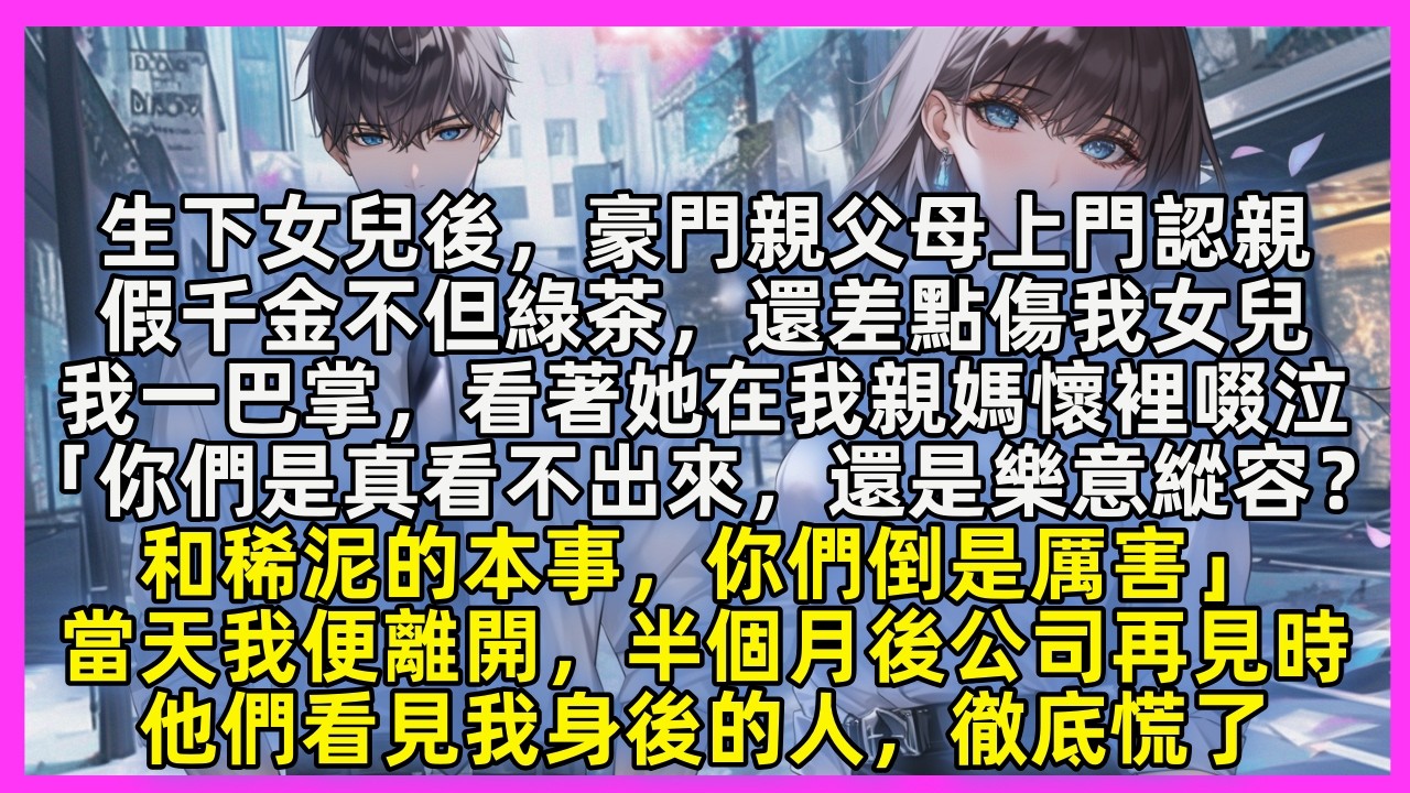 生下女兒後，豪門親父母上門認親，假千金不但綠茶，還差點傷我女兒，我一巴掌，看著她在我親媽懷裡啜泣，當天我便離開，半個月後公司再見時，他們看見我身後的人，徹底慌了
