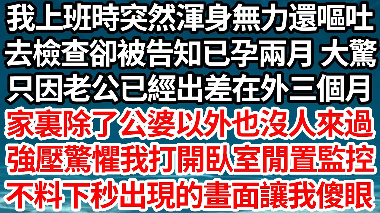 我上班時突然渾身無力還嘔吐，去檢查卻被告知已孕兩月 大驚，只因老公已經出差在外三個月，家裏除了公婆以外也沒人來過，強壓驚懼我打開臥室閒置監控，不料下秒出現的畫面讓我傻眼【倫理】【都市】