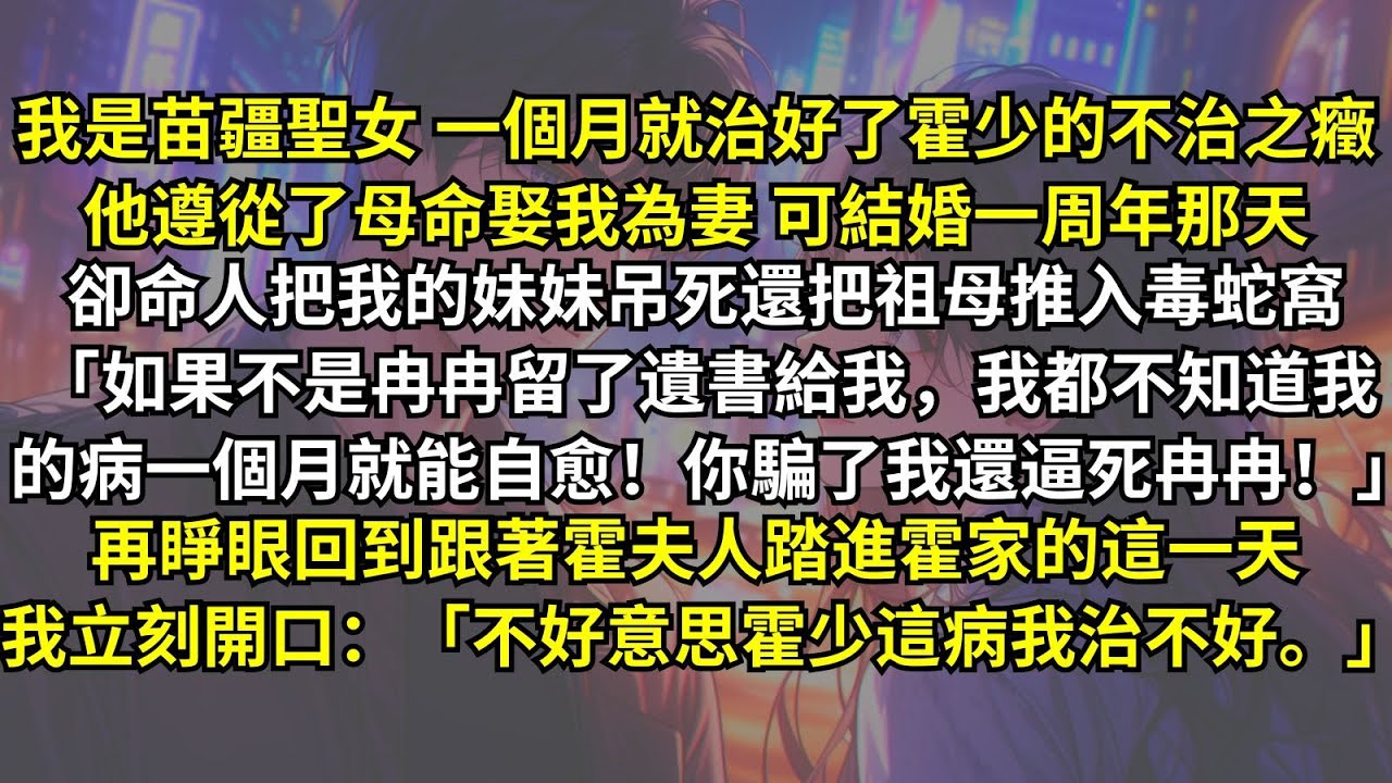 我是苗疆聖女治好了霍少的不治之癥，他娶我為妻，後來卻把妹妹吊死把祖母推入蛇窩：「如果不是冉冉留了遺書給我，我都不知道我的病一個月就能自愈！你騙了我還逼死冉冉！」再睜眼我立刻開口：「霍少這病我治不好。」