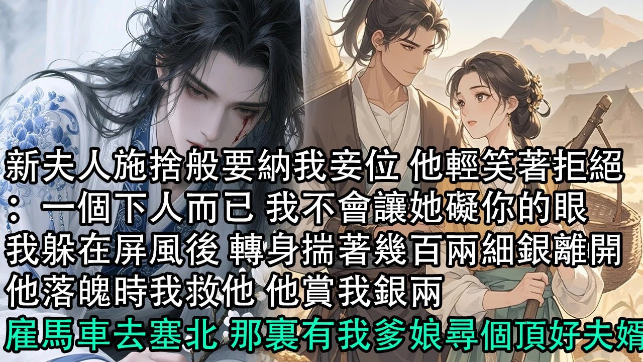 【一口氣看完】新夫人施捨般要納我妾位 他輕笑著拒絕：一個下人而已 我不會讓她礙你的眼，我躲在屏風後 轉身揣著幾百兩細銀離開，他落魄時我救他 他賞我銀兩，雇馬車去塞北 那裏有我爹娘尋個頂好夫婿