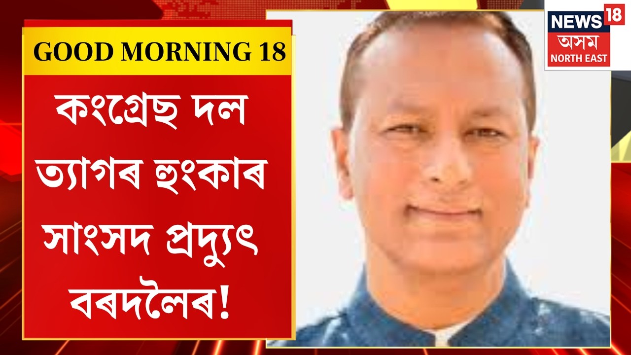 Good Morning 18 | ডাঃ আছিফ মহম্মদ নজৰক টিকট দিলেই কংগ্ৰেছ দল ত্যাগৰ হুংকাৰ সাংসদ pradyut bordoloiৰ