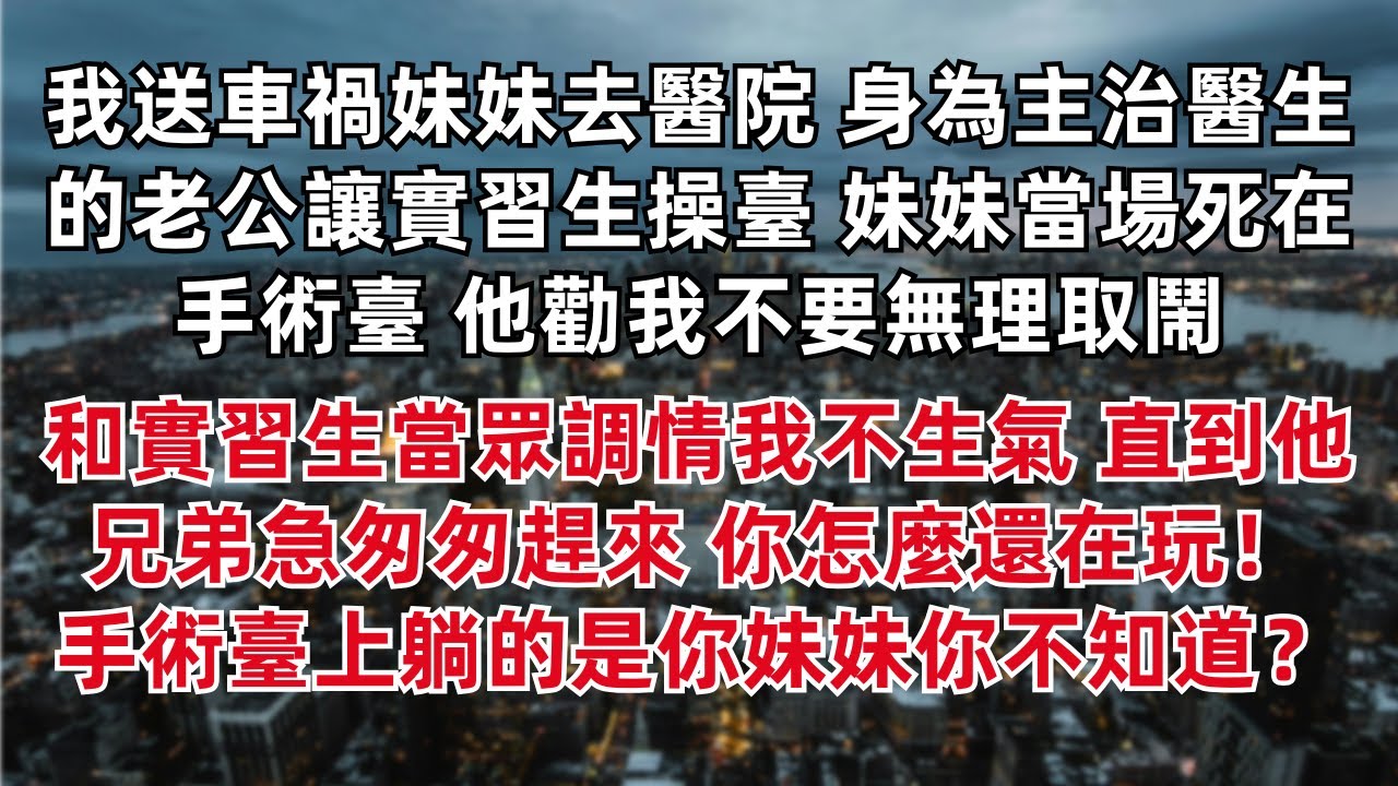 我送車禍妹妹去醫院 身為主治醫生的老公讓實習生操臺 妹妹當場死在手術臺 他勸我不要無理取鬧 和實習生當眾調情我不生氣直到他兄弟急匆匆趕來 你怎麼還在玩！手術臺上躺的是你妹妹你不知道？