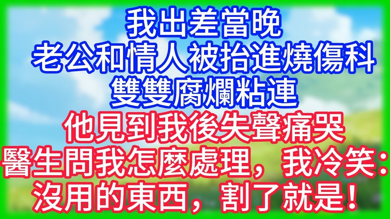 【爽文】我出差當晚，老公和情人被抬進燒傷科，雙雙腐爛粘連！他見到我後失聲痛哭，醫生問我怎麼處理，我冷笑：沒用的東西，割了就是！