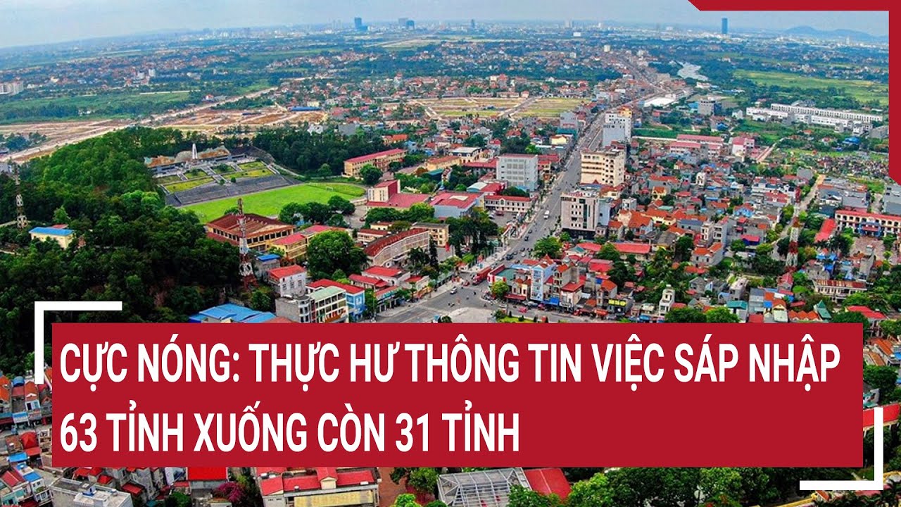 Cực nóng: Thực hư thông tin việc sáp nhập 63 tỉnh xuống còn 31 tỉnh