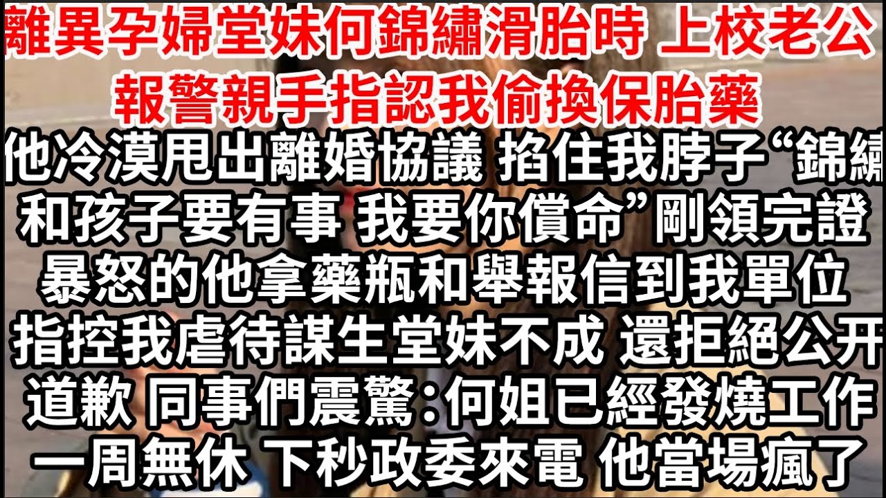離異孕婦堂妹何錦繡滑胎時 上校老公報警親手指認我偷換保胎藥，他冷漠甩出離婚協議 掐住我脖子“錦繡和孩子要有事 我要你償命”當晚暴怒的他拿藥瓶到我單位 舉報我謀殺堂妹不成 還拒絕公开道歉