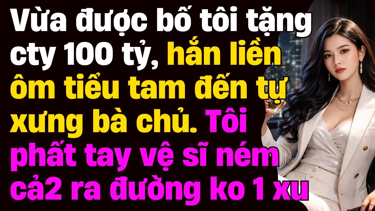 Vừa được bố tôi tặng cty 100 tỷ, hắn liền ôm tiểu tam đến tự xưng bà chủ 3S V.SĨ N.ÉM CẢ 2 RA ĐƯỜNG
