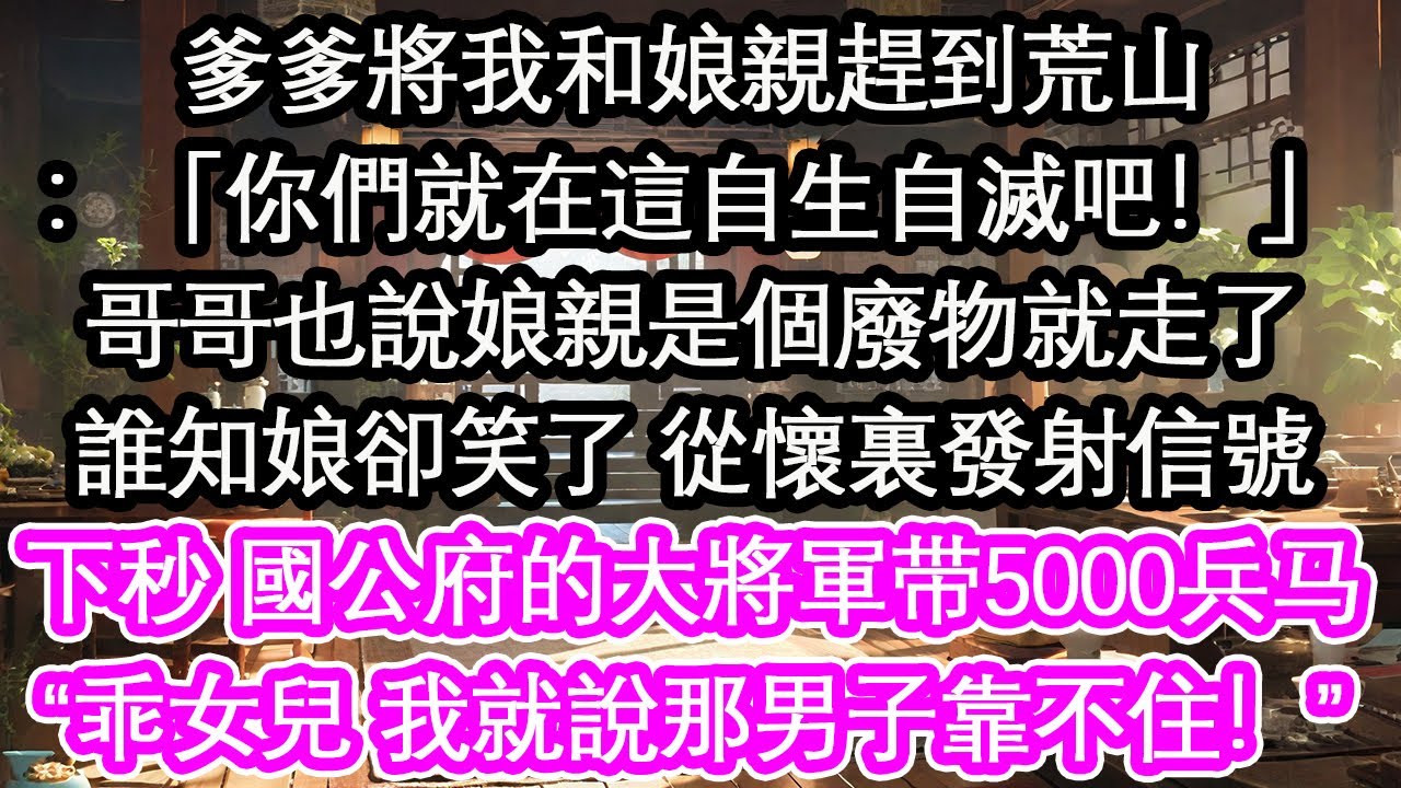 爹爹將我和娘親趕到荒山：「你們就在這自生自滅吧！」哥哥也說娘親是個廢物就走了誰知娘卻笑了 從懷裏發射信號下秒 國公府的大將軍带5000兵马“乖女兒 我就說那男子靠不住！”【花開】【愛情】【生活】