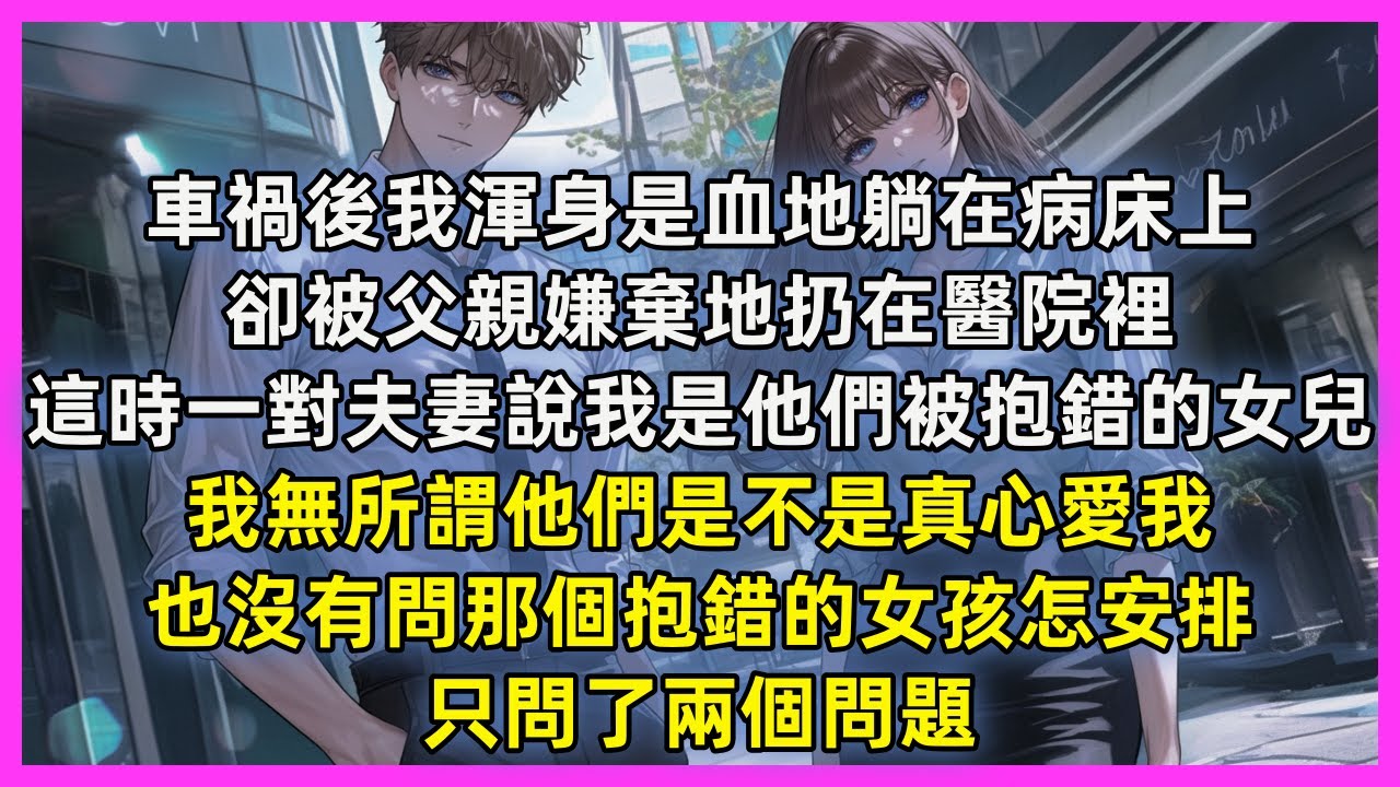 車禍後我渾身是血地躺在病床上，卻被父親嫌棄地扔在醫院裡，這時一對夫妻說我是他們被抱錯的女兒，我無所謂他們是不是真心愛我，也沒有問那個抱錯的女孩怎安排，只問了兩個問題