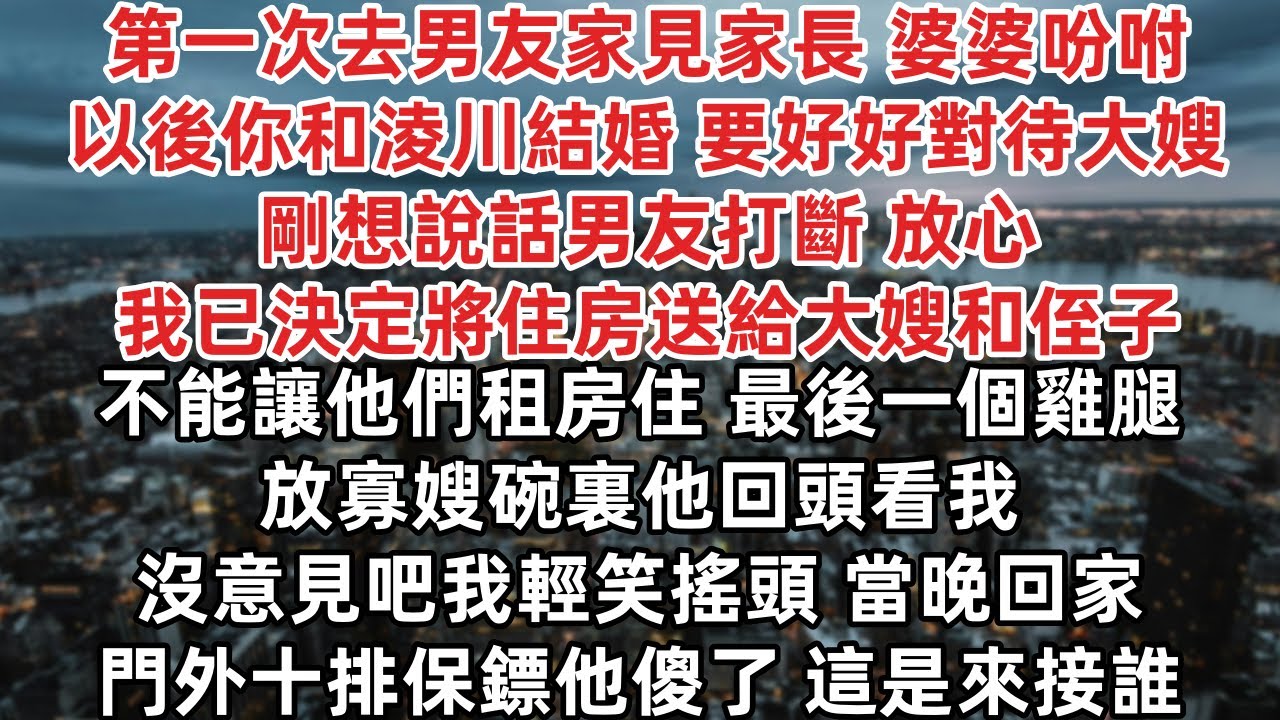 第一次去男友家見家長 婆婆吩咐 以後你和淩川結婚 要好好對待大嫂 剛想說話男友打斷 我已決定將住房送給大嫂和侄子 不能讓他們租房住  他回頭看我 沒意見吧 我輕笑搖頭 當晚回家門外十排保鏢他傻了