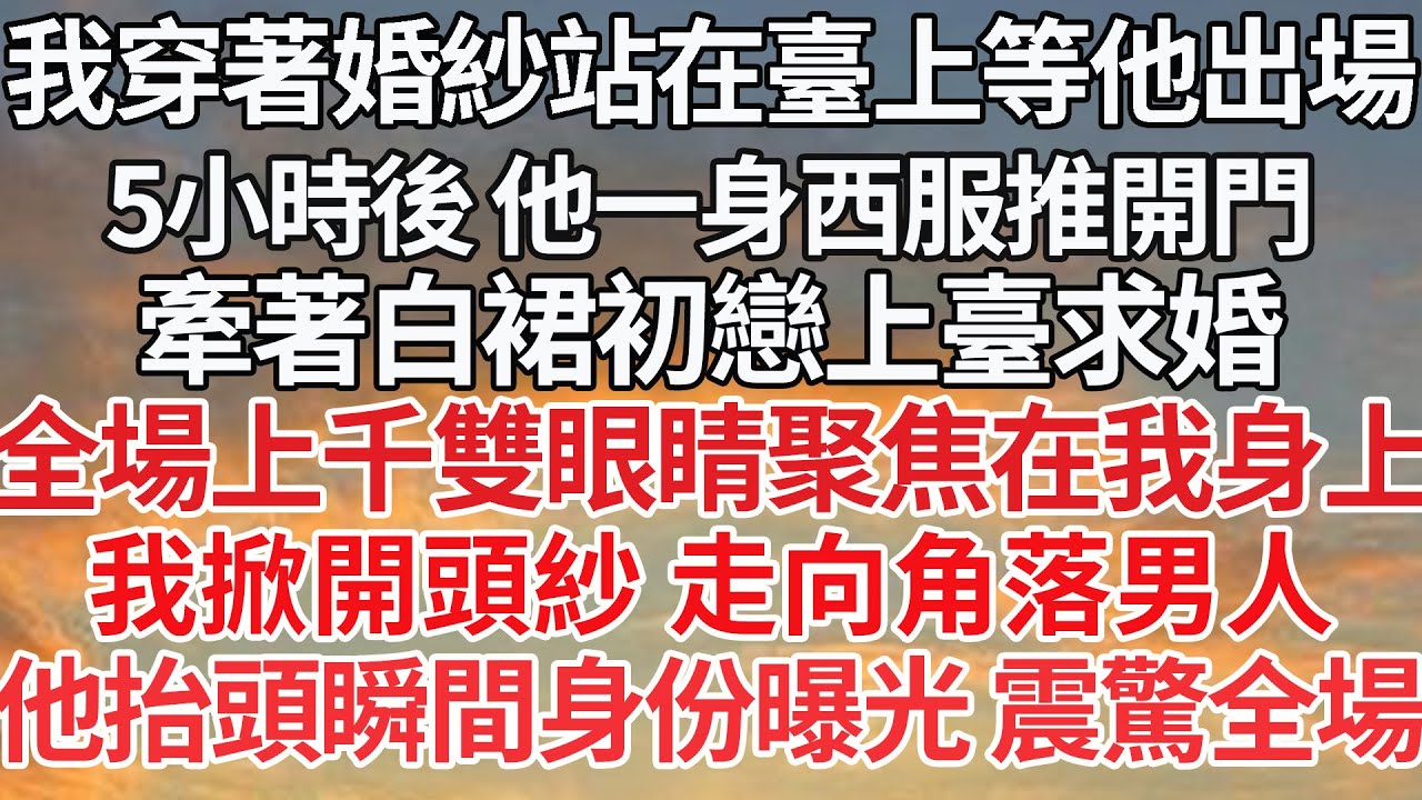 【完结】我穿著婚紗站在臺上等他出場，5小時後 他一身西服推開門，牽著白裙初戀上臺求婚，全場上千雙眼睛聚焦在我身上，我掀開頭紗 走向角落男人，他抬頭瞬間身份曝光 震驚全場【爽文】【爱情】【豪门】