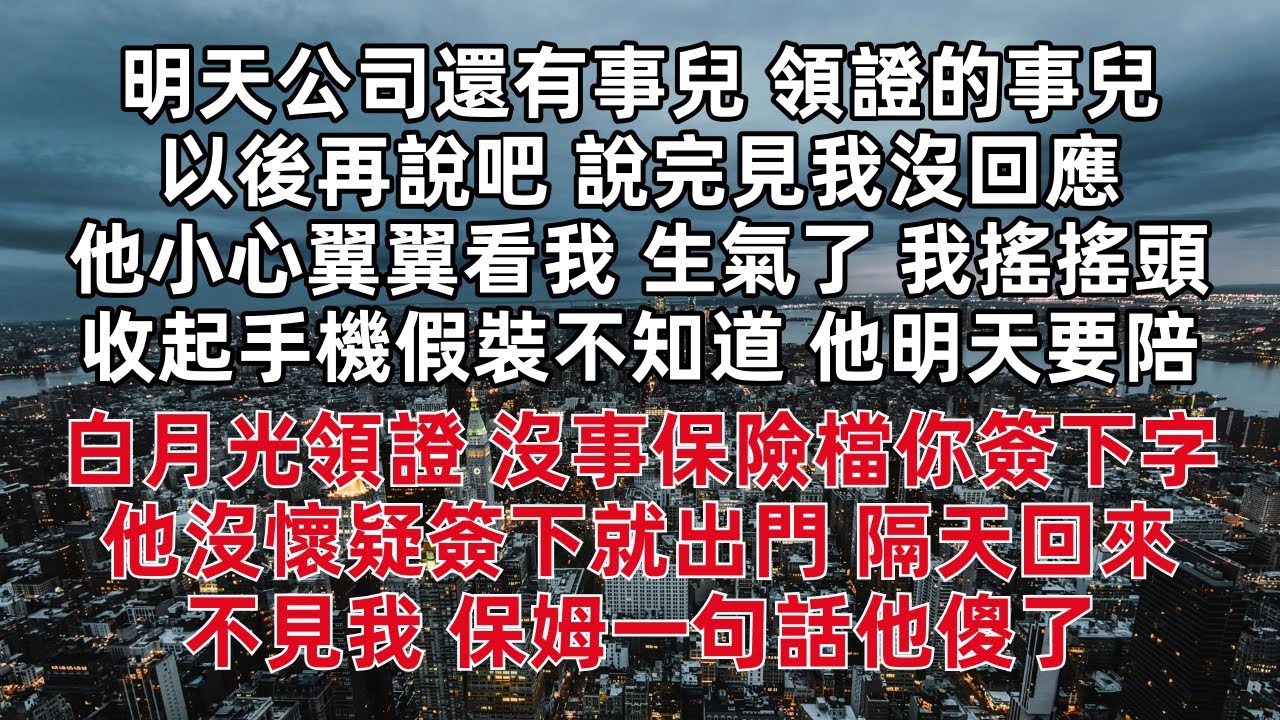 明天公司還有事兒 領證的事兒以後再說吧 說完見我沒回應他小心翼翼看我 生氣了 我搖搖頭收起手機假裝不知道他明天要陪白月光領證 沒事 保險檔你簽下字 他沒懷疑簽下就出門 隔天回來不見我 保姆一句話他傻了