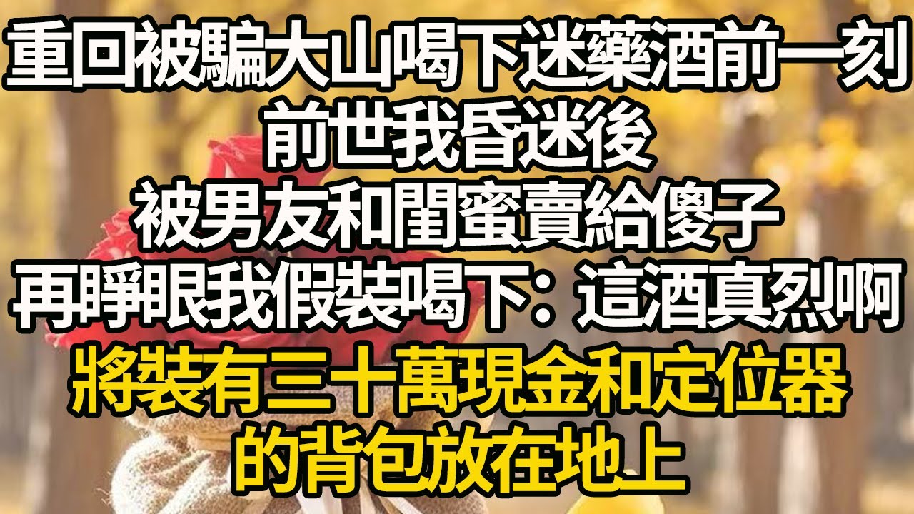 【完結】重回被騙大山喝下迷藥酒前一刻，前世我昏迷後，被男友和閨蜜賣給傻子，再睜眼我假裝喝下：這酒真烈啊，將裝有三十萬現金和定位器的背包放在地上。#有聲書