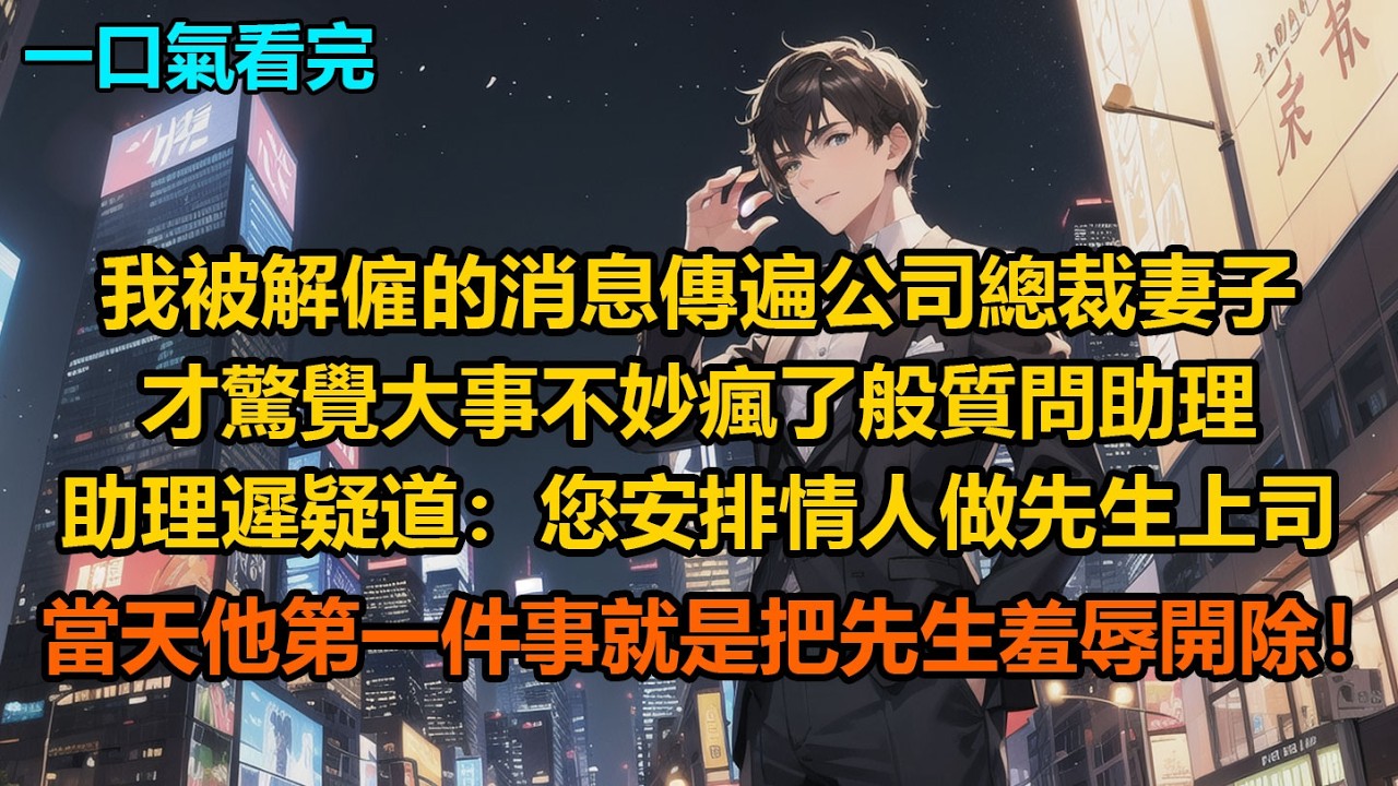 我被解僱的消息傳遍公司，總裁妻子才驚覺大事不妙，瘋了般質問助理，助理遲疑道：“您安排情人做先生上司當天，他第一件事就是把先生羞辱開除！”
