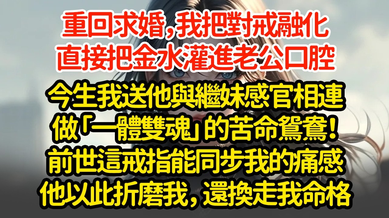 重回求婚，我把對戒融化直接把金水灌进進老公口腔，今生我送他與繼妹感官相連做「一體雙魂」的苦命鸳鸯！前世這戒指能同步我的痛感他以此折磨我，还換走我命格