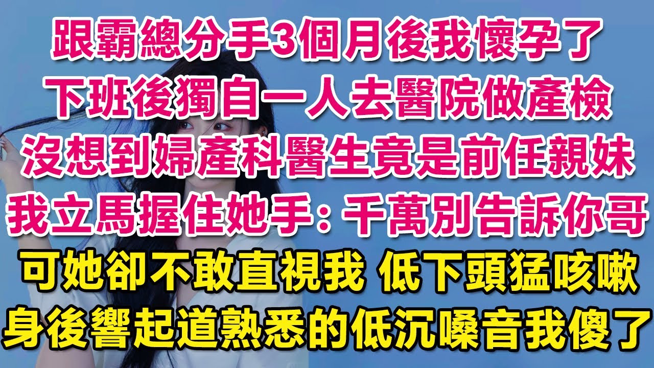 跟霸總分手3個月後我懷孕了，下班後獨自一人去醫院做產檢，沒想到婦產科醫生竟是前任親妹！我立馬握住她手：千萬別告訴你哥！可她卻不敢直視我，低下頭猛咳嗽，身後響起道熟悉的低沉嗓音我傻了。| 愛情 | 甜寵
