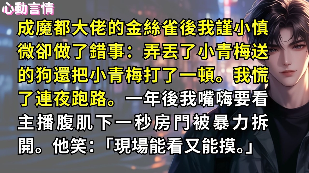 成魔都大佬的金絲雀後我謹小慎微卻做了錯事：弄丟了小青梅送的狗還把小青梅打了一頓。我慌了連夜跑路。一年後我嘴嗨要看主播腹肌下一秒房門被暴力拆開。他笑：「現場能看又能摸。」