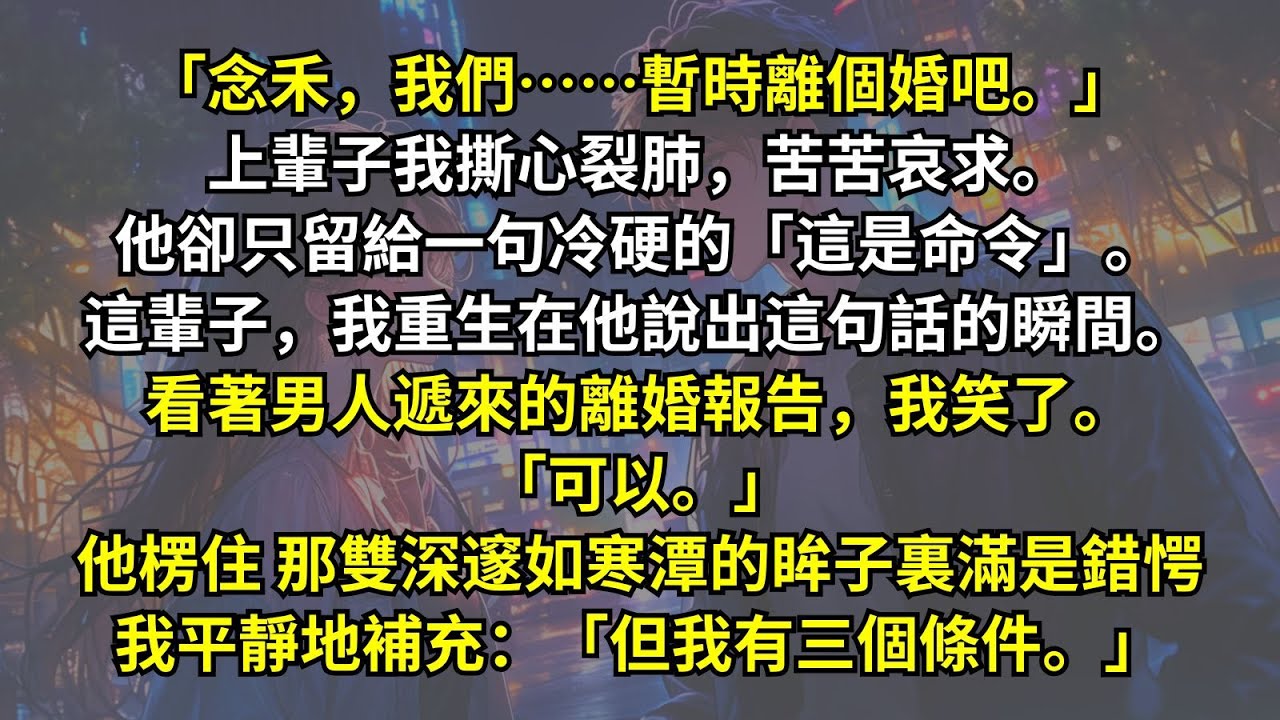 「念禾，我們暫時離個婚吧。」上輩子我苦苦哀求。他卻只留給一句冷硬的「這是命令」。這輩子，我重生在他說出這句話的瞬間。看著離婚報告，我笑了。「可以。」他楞住，眸子裏滿是錯愕，我補充：「但我有三個條件。」